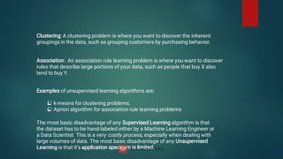 Clustering: A clustering problem is where you want to discover the inherent
groupings in the data, such as grouping customers by purchasing behavior.
Association: An association rule learning problem is where you want to discover
rules that describe large portions of your data, such as people that buy X also
tend to buy Y.


Examples of unsupervised learning algorithms are:
k-means for clustering problems.
Apriori algorithm for association rule learning problems
The most basic disadvantage of any Supervised Learning algorithm is that
the dataset has to be hand-labeled either by a Machine Learning Engineer or
a Data Scientist. This is a very costly process, especially when dealing with
large volumes of data. The most basic disadvantage of any Unsupervised
Learning is that it’s application spectrum is limited.
 