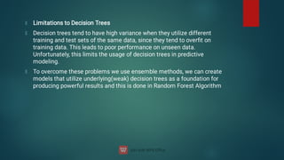 Limitations to Decision Trees
Decision trees tend to have high variance when they utilize different
training and test sets of the same data, since they tend to overﬁt on
training data. This leads to poor performance on unseen data.
Unfortunately, this limits the usage of decision trees in predictive
modeling.
To overcome these problems we use ensemble methods, we can create
models that utilize underlying(weak) decision trees as a foundation for
producing powerful results and this is done in Random Forest Algorithm
 
