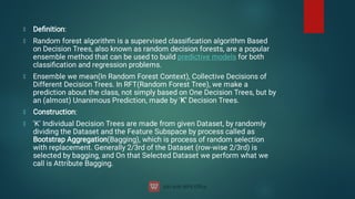 Deﬁnition:
Random forest algorithm is a supervised classiﬁcation algorithm Based
on Decision Trees, also known as random decision forests, are a popular
ensemble method that can be used to build predictive models for both
classiﬁcation and regression problems.
Ensemble we mean(In Random Forest Context), Collective Decisions of
Different Decision Trees. In RFT(Random Forest Tree), we make a
prediction about the class, not simply based on One Decision Trees, but by
an (almost) Unanimous Prediction, made by 'K' Decision Trees.
Construction:
'K' Individual Decision Trees are made from given Dataset, by randomly
dividing the Dataset and the Feature Subspace by process called as
Bootstrap Aggregation(Bagging), which is process of random selection
with replacement. Generally 2/3rd of the Dataset (row-wise 2/3rd) is
selected by bagging, and On that Selected Dataset we perform what we
call is Attribute Bagging.
 
