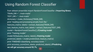 Using Random Forest Classiﬁer
from sklearn.ensemble import RandomForestClassiﬁer //Importing library
TRAIN_DIR = ../train-mails
TEST_DIR = ../test-mails
dictionary = make_Dictionary(TRAIN_DIR)
print reading and processing emails from ﬁle.
features_matrix, labels = extract_features(TRAIN_DIR)
test_feature_matrix, test_labels = extract_features(TEST_DIR)
model = RandomForestClassiﬁer() //Creating model
print Training model.
model.ﬁt(features_matrix, labels) //training model
predicted_labels = model.predict(test_feature_matrix)
print FINISHED classifying. accuracy score : 
print accuracy_score(test_labels, predicted_labels) //Predicting
we will get accuracy around 95.7%.
 
