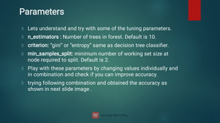 Parameters
Lets understand and try with some of the tuning parameters.
n_estimators : Number of trees in forest. Default is 10.
criterion: “gini” or “entropy” same as decision tree classiﬁer.
min_samples_split: minimum number of working set size at
node required to split. Default is 2.
Play with these parameters by changing values individually and
in combination and check if you can improve accuracy.
trying following combination and obtained the accuracy as
shown in next slide image .
 