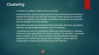 Clustering
A cluster is a subset of data which are similar.
Clustering (also called unsupervised learning) is the process of dividing a
dataset into groups such that the members of each group are as similar
(close) as possible to one another, and different groups are as dissimilar
(far) as possible from one another.
Generally, it is used as a process to ﬁnd meaningful structure, generative
features, and groupings inherent in a set of examples.
Clustering can uncover previously undetected relationships in a dataset.
There are many applications for cluster analysis. For example, in business,
cluster analysis can be used to discover and characterize customer
segments for marketing purposes and in biology, it can be used for
classiﬁcation of plants and animals given their features.
 