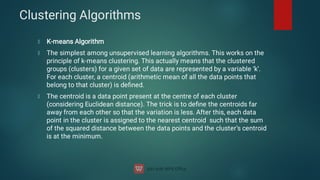 Clustering Algorithms
K-means Algorithm
The simplest among unsupervised learning algorithms. This works on the
principle of k-means clustering. This actually means that the clustered
groups (clusters) for a given set of data are represented by a variable ‘k’.
For each cluster, a centroid (arithmetic mean of all the data points that
belong to that cluster) is deﬁned.
The centroid is a data point present at the centre of each cluster
(considering Euclidean distance). The trick is to deﬁne the centroids far
away from each other so that the variation is less. After this, each data
point in the cluster is assigned to the nearest centroid such that the sum
of the squared distance between the data points and the cluster’s centroid
is at the minimum.
 