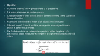Algorithm
1.Clusters the data into k groups where k is predeﬁned.
2. k points at random as cluster centers.
3.Assign objects to their closest cluster center according to the Euclidean
distance function.
4.Calculate the centroid or mean of all objects in each cluster.
5.Repeat steps 2, 3 and 4 until the same points are assigned to each
cluster in consecutive rounds.
The Euclidean distance between two points in either the plane or 3-
dimensional space measures the length of a segment connecting the two
points.
 