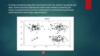 K-means clustering algorithm has found to be very useful in grouping new
data. Some practical applications which use k-means clustering are
sensor measurements, activity monitoring in a manufacturing process,
audio detection and image segmentation.
 
