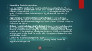 Hierarchical Clustering Algorithms
Last but not the least are the hierarchical clustering algorithms. These
algorithms have clusters sorted in an order based on the hierarchy in data
similarity observations. Hierarchical clustering is categorised into two
types, divisive(top-down) clustering and agglomerative (bottom-up)
clustering.
Agglomerative Hierarchical clustering Technique: In this technique,
initially each data point is considered as an individual cluster. At each
iteration, the similar clusters merge with other clusters until one cluster or
K clusters are formed.
Divisive Hierarchical clustering Technique:Divisive Hierarchical clustering
is exactly the opposite of the Agglomerative Hierarchical clustering. In
Divisive Hierarchical clustering, we consider all the data points as a single
cluster and in each iteration, we separate the data points from the cluster
which are not similar. Each data point which is separated is considered as
an individual cluster.
Most of the hierarchical algorithms such as single linkage, complete
linkage, median linkage, Ward’s method, among others, follow the
agglomerative approach.
 