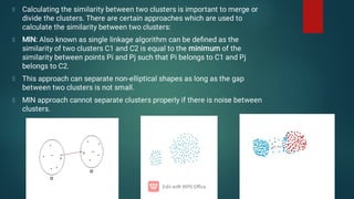 Calculating the similarity between two clusters is important to merge or
divide the clusters. There are certain approaches which are used to
calculate the similarity between two clusters:
MIN: Also known as single linkage algorithm can be deﬁned as the
similarity of two clusters C1 and C2 is equal to the minimum of the
similarity between points Pi and Pj such that Pi belongs to C1 and Pj
belongs to C2.
This approach can separate non-elliptical shapes as long as the gap
between two clusters is not small.
MIN approach cannot separate clusters properly if there is noise between
clusters.
 