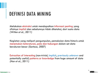 DEFINISI DATA MINING
Melakukan ekstraksi untuk mendapatkan informasi penting yang
sifatnya implisit dan sebelumnya tidak diketahui, dari suatu data
(Witten et al., 2011)
Kegiatan yang meliputi pengumpulan, pemakaian data historis untuk
menemukan keteraturan, pola dan hubungan dalam set data
berukuran besar (Santosa, 2007)
Extraction of interesting (non-trivial, implicit, previously unknown and
potentially useful) patterns or knowledge from huge amount of data
(Han et al., 2011)
23
 