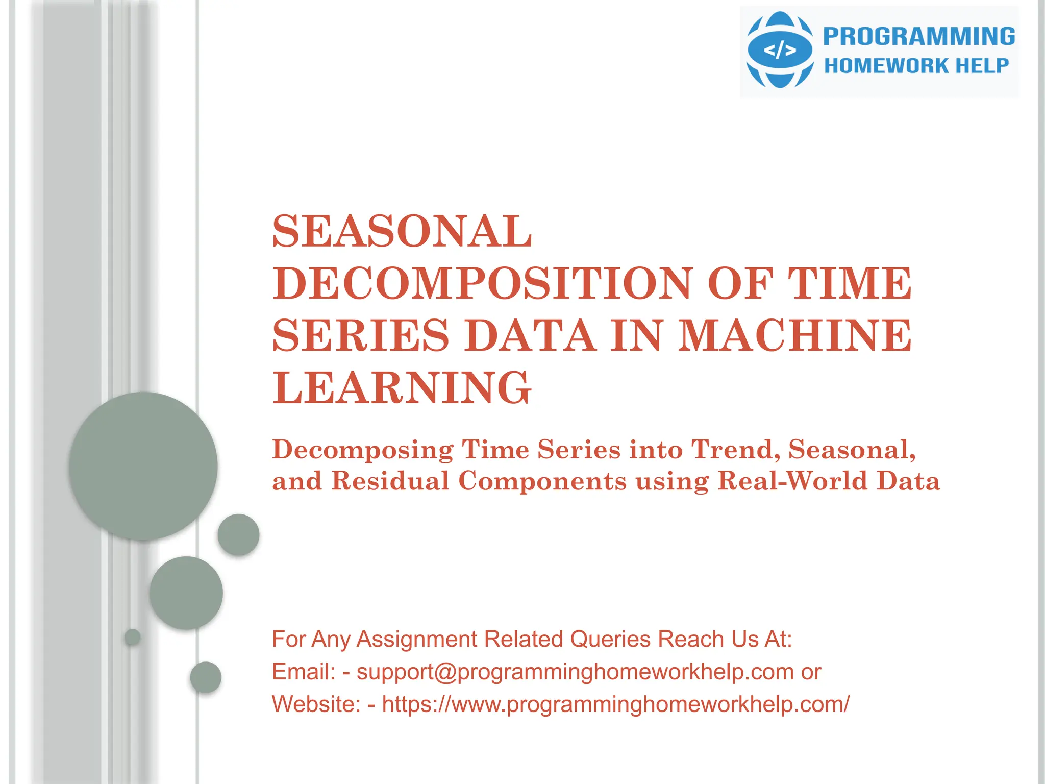 SEASONAL
DECOMPOSITION OF TIME
SERIES DATA IN MACHINE
LEARNING
Decomposing Time Series into Trend, Seasonal,
and Residual Components using Real-World Data
For Any Assignment Related Queries Reach Us At:
Email: - support@programminghomeworkhelp.com or
Website: - https://www.programminghomeworkhelp.com/
 