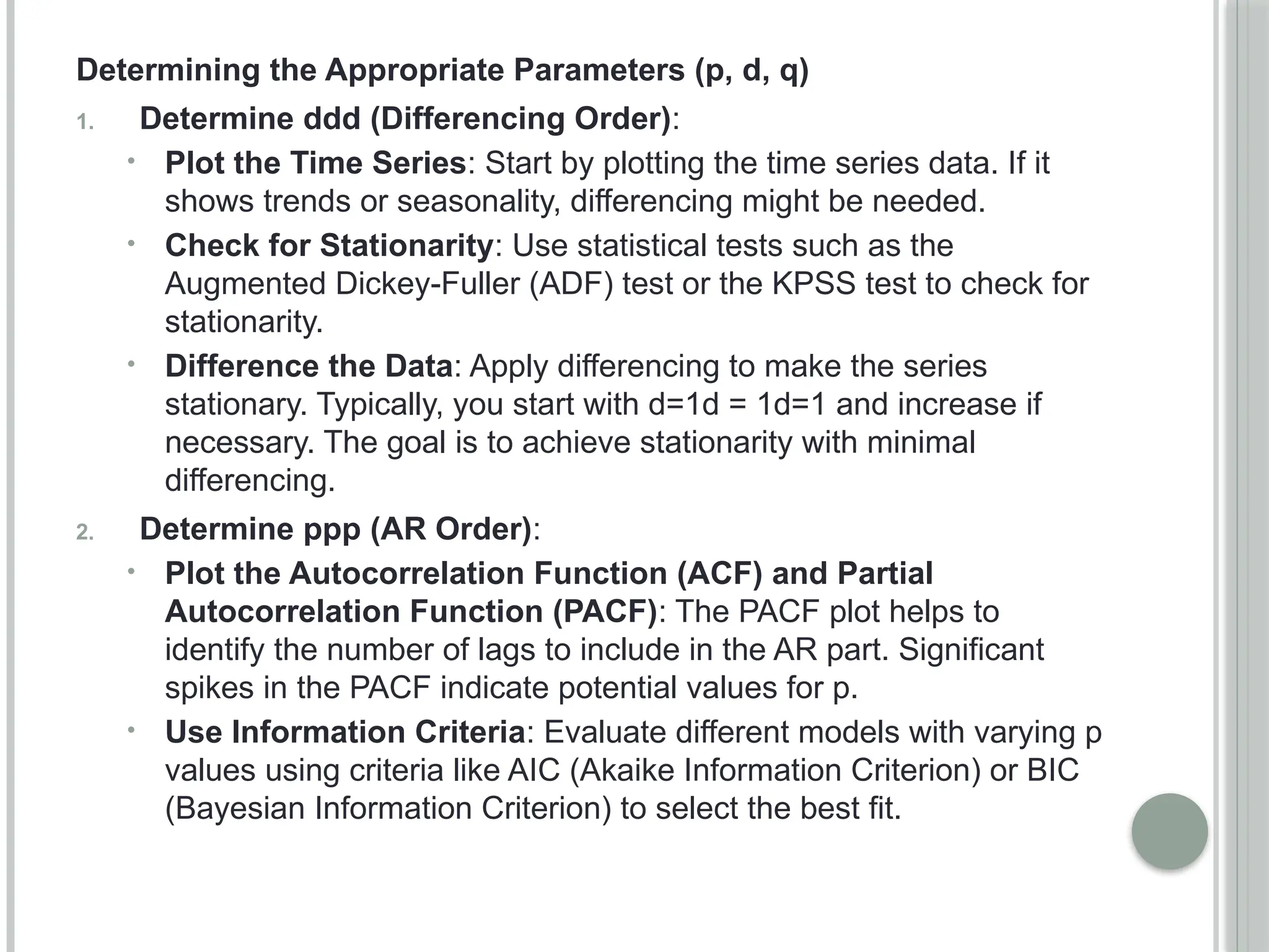 Determining the Appropriate Parameters (p, d, q)
1. Determine ddd (Differencing Order):
• Plot the Time Series: Start by plotting the time series data. If it
shows trends or seasonality, differencing might be needed.
• Check for Stationarity: Use statistical tests such as the
Augmented Dickey-Fuller (ADF) test or the KPSS test to check for
stationarity.
• Difference the Data: Apply differencing to make the series
stationary. Typically, you start with d=1d = 1d=1 and increase if
necessary. The goal is to achieve stationarity with minimal
differencing.
2. Determine ppp (AR Order):
• Plot the Autocorrelation Function (ACF) and Partial
Autocorrelation Function (PACF): The PACF plot helps to
identify the number of lags to include in the AR part. Significant
spikes in the PACF indicate potential values for p.
• Use Information Criteria: Evaluate different models with varying p
values using criteria like AIC (Akaike Information Criterion) or BIC
(Bayesian Information Criterion) to select the best fit.
 