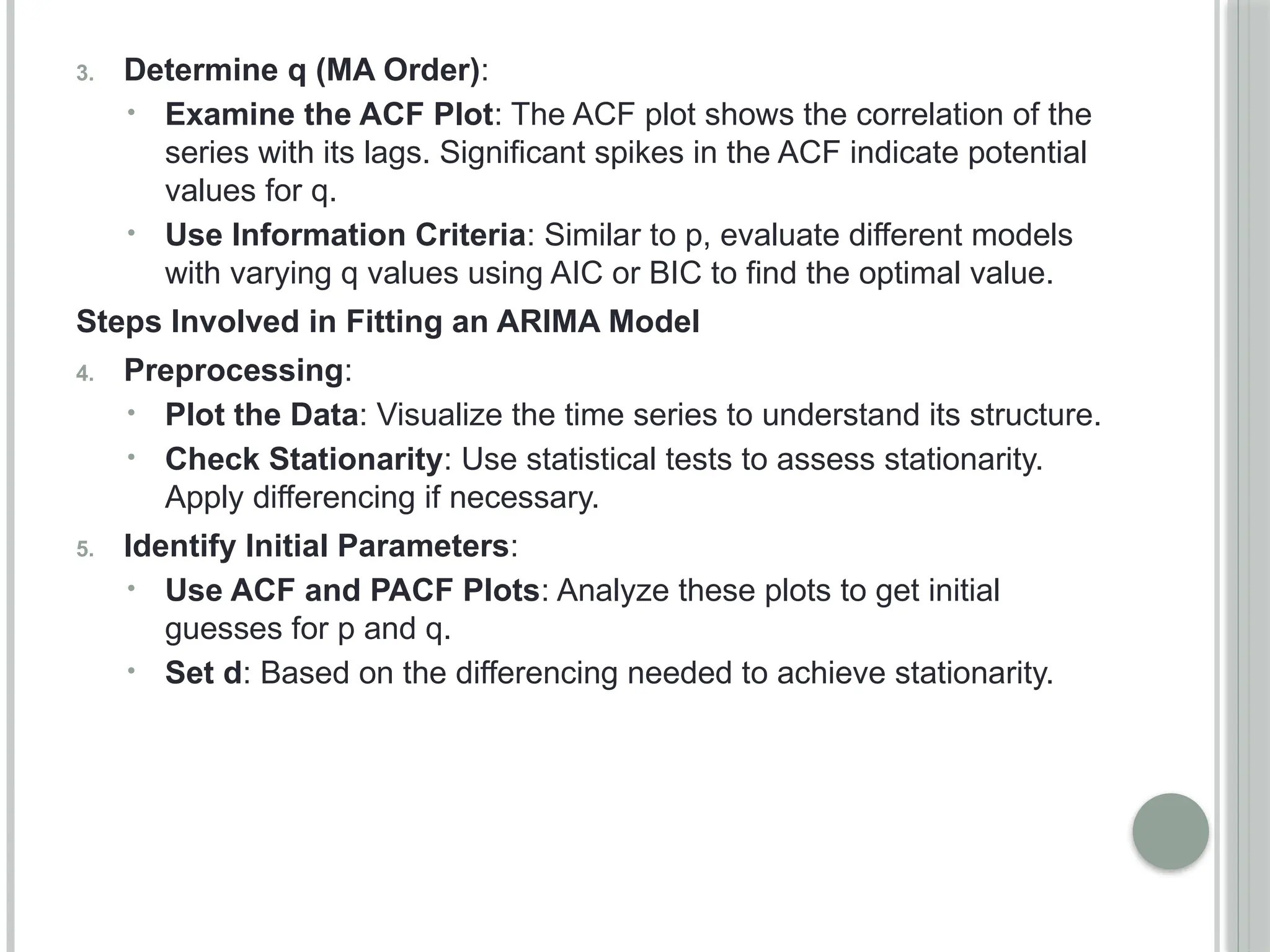 3. Determine q (MA Order):
• Examine the ACF Plot: The ACF plot shows the correlation of the
series with its lags. Significant spikes in the ACF indicate potential
values for q.
• Use Information Criteria: Similar to p, evaluate different models
with varying q values using AIC or BIC to find the optimal value.
Steps Involved in Fitting an ARIMA Model
4. Preprocessing:
• Plot the Data: Visualize the time series to understand its structure.
• Check Stationarity: Use statistical tests to assess stationarity.
Apply differencing if necessary.
5. Identify Initial Parameters:
• Use ACF and PACF Plots: Analyze these plots to get initial
guesses for p and q.
• Set d: Based on the differencing needed to achieve stationarity.
 