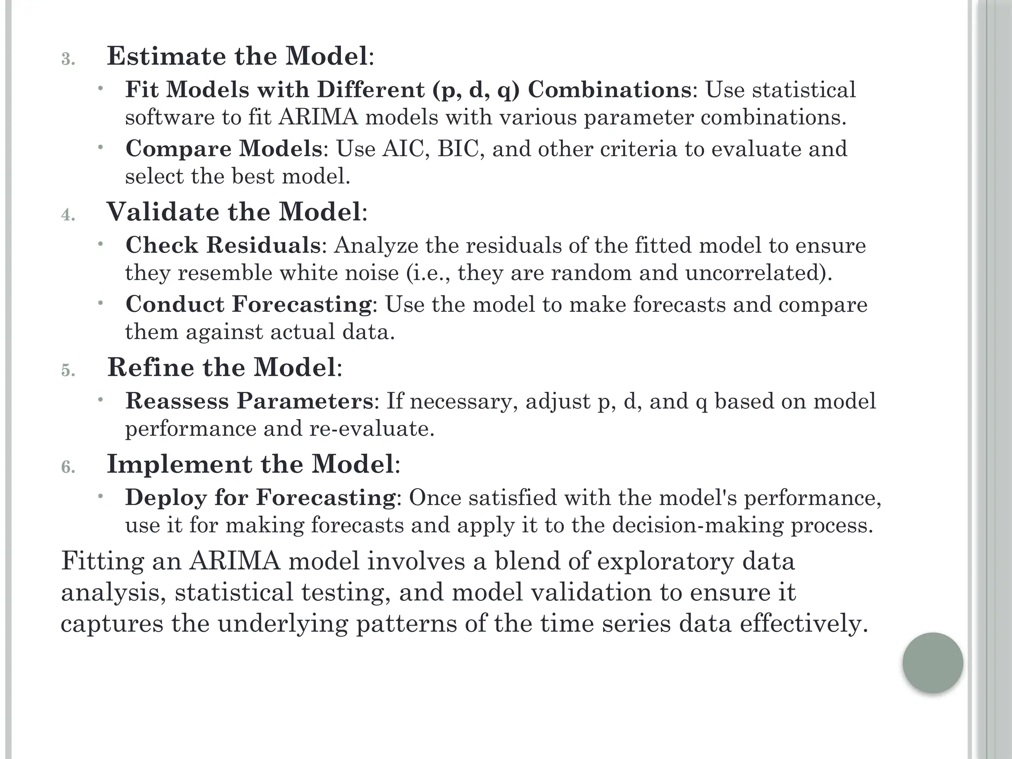 3. Estimate the Model:
• Fit Models with Different (p, d, q) Combinations: Use statistical
software to fit ARIMA models with various parameter combinations.
• Compare Models: Use AIC, BIC, and other criteria to evaluate and
select the best model.
4. Validate the Model:
• Check Residuals: Analyze the residuals of the fitted model to ensure
they resemble white noise (i.e., they are random and uncorrelated).
• Conduct Forecasting: Use the model to make forecasts and compare
them against actual data.
5. Refine the Model:
• Reassess Parameters: If necessary, adjust p, d, and q based on model
performance and re-evaluate.
6. Implement the Model:
• Deploy for Forecasting: Once satisfied with the model's performance,
use it for making forecasts and apply it to the decision-making process.
Fitting an ARIMA model involves a blend of exploratory data
analysis, statistical testing, and model validation to ensure it
captures the underlying patterns of the time series data effectively.
 