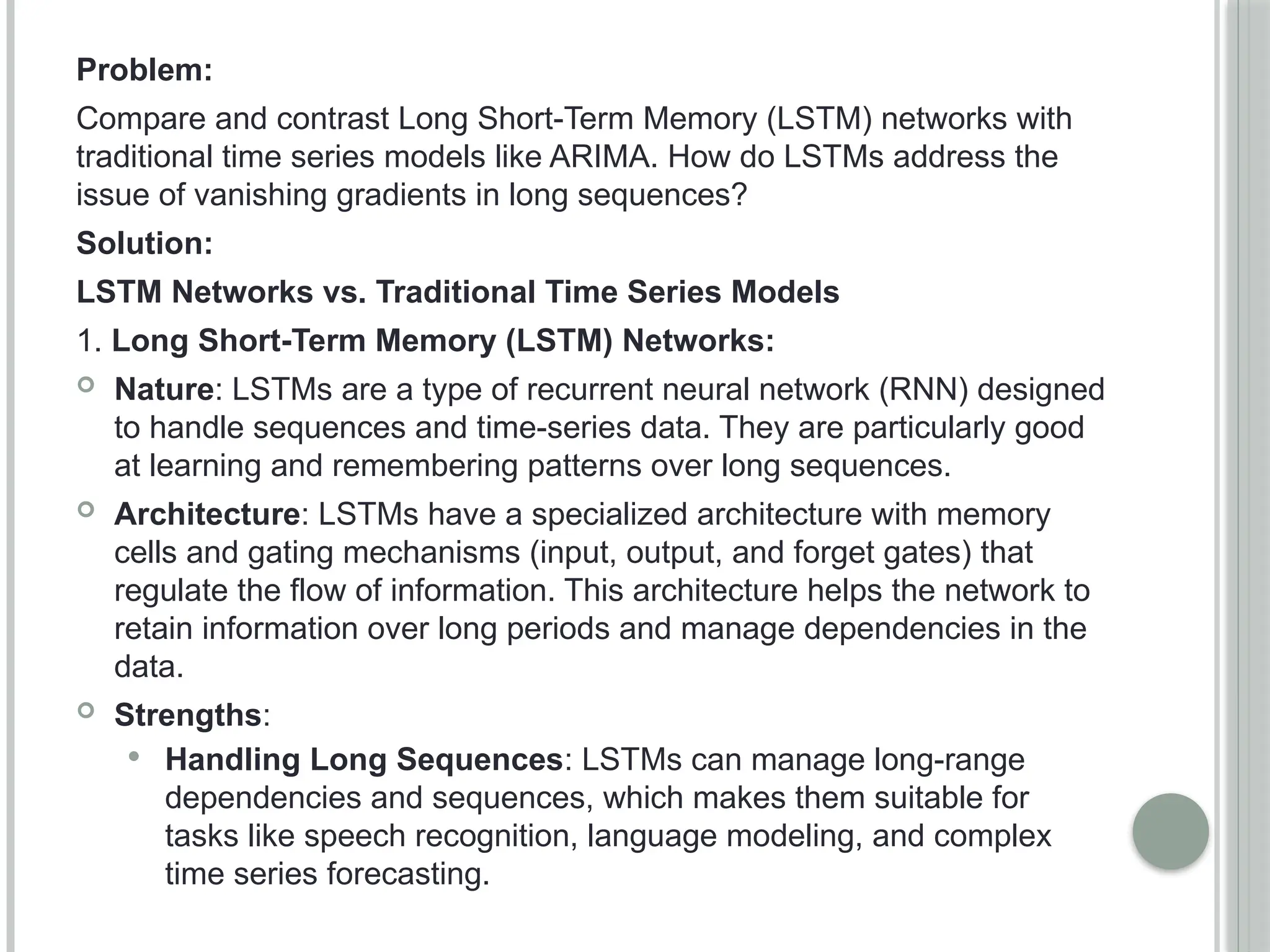 Problem:
Compare and contrast Long Short-Term Memory (LSTM) networks with
traditional time series models like ARIMA. How do LSTMs address the
issue of vanishing gradients in long sequences?
Solution:
LSTM Networks vs. Traditional Time Series Models
1. Long Short-Term Memory (LSTM) Networks:
 Nature: LSTMs are a type of recurrent neural network (RNN) designed
to handle sequences and time-series data. They are particularly good
at learning and remembering patterns over long sequences.
 Architecture: LSTMs have a specialized architecture with memory
cells and gating mechanisms (input, output, and forget gates) that
regulate the flow of information. This architecture helps the network to
retain information over long periods and manage dependencies in the
data.
 Strengths:
 Handling Long Sequences: LSTMs can manage long-range
dependencies and sequences, which makes them suitable for
tasks like speech recognition, language modeling, and complex
time series forecasting.
 
