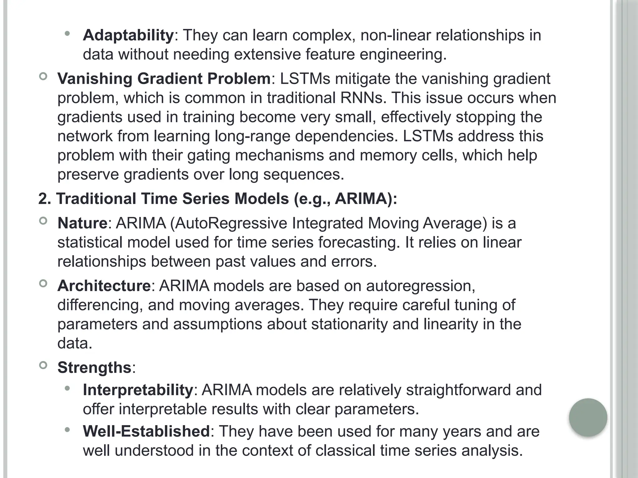  Adaptability: They can learn complex, non-linear relationships in
data without needing extensive feature engineering.
 Vanishing Gradient Problem: LSTMs mitigate the vanishing gradient
problem, which is common in traditional RNNs. This issue occurs when
gradients used in training become very small, effectively stopping the
network from learning long-range dependencies. LSTMs address this
problem with their gating mechanisms and memory cells, which help
preserve gradients over long sequences.
2. Traditional Time Series Models (e.g., ARIMA):
 Nature: ARIMA (AutoRegressive Integrated Moving Average) is a
statistical model used for time series forecasting. It relies on linear
relationships between past values and errors.
 Architecture: ARIMA models are based on autoregression,
differencing, and moving averages. They require careful tuning of
parameters and assumptions about stationarity and linearity in the
data.
 Strengths:
 Interpretability: ARIMA models are relatively straightforward and
offer interpretable results with clear parameters.
 Well-Established: They have been used for many years and are
well understood in the context of classical time series analysis.
 