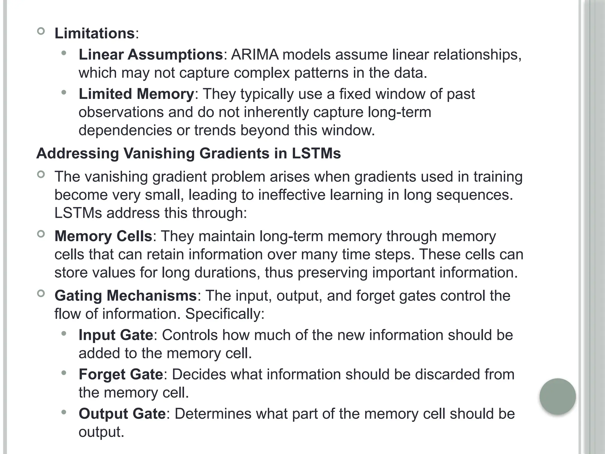  Limitations:
 Linear Assumptions: ARIMA models assume linear relationships,
which may not capture complex patterns in the data.
 Limited Memory: They typically use a fixed window of past
observations and do not inherently capture long-term
dependencies or trends beyond this window.
Addressing Vanishing Gradients in LSTMs
 The vanishing gradient problem arises when gradients used in training
become very small, leading to ineffective learning in long sequences.
LSTMs address this through:
 Memory Cells: They maintain long-term memory through memory
cells that can retain information over many time steps. These cells can
store values for long durations, thus preserving important information.
 Gating Mechanisms: The input, output, and forget gates control the
flow of information. Specifically:
 Input Gate: Controls how much of the new information should be
added to the memory cell.
 Forget Gate: Decides what information should be discarded from
the memory cell.
 Output Gate: Determines what part of the memory cell should be
output.
 