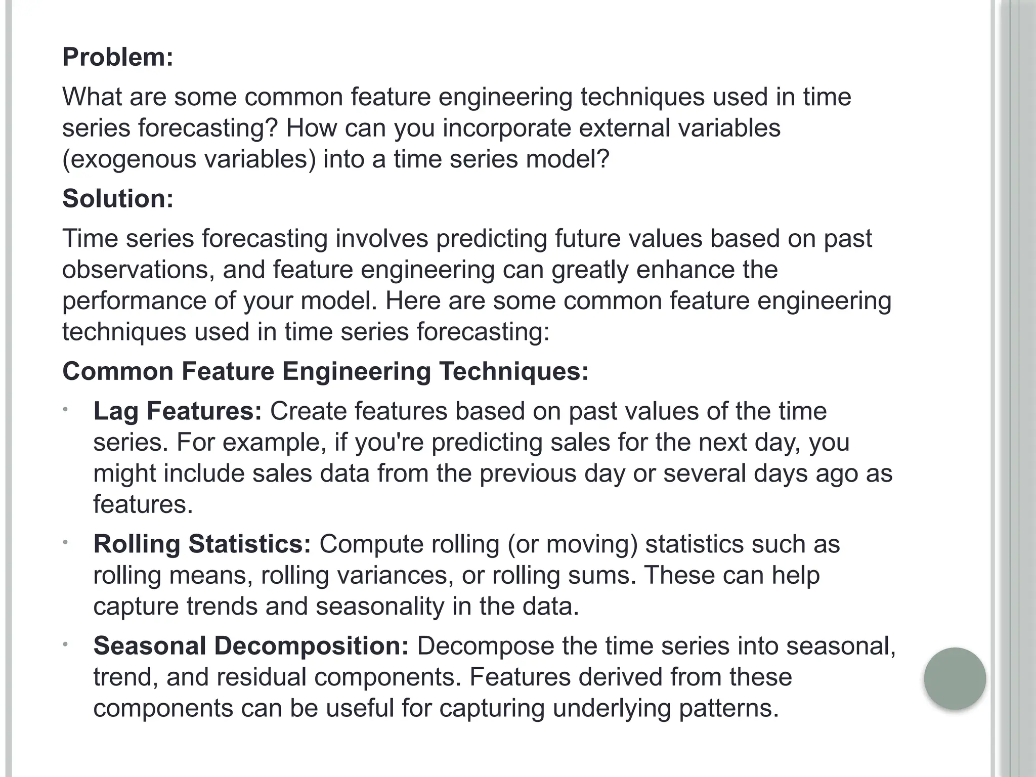 Problem:
What are some common feature engineering techniques used in time
series forecasting? How can you incorporate external variables
(exogenous variables) into a time series model?
Solution:
Time series forecasting involves predicting future values based on past
observations, and feature engineering can greatly enhance the
performance of your model. Here are some common feature engineering
techniques used in time series forecasting:
Common Feature Engineering Techniques:
• Lag Features: Create features based on past values of the time
series. For example, if you're predicting sales for the next day, you
might include sales data from the previous day or several days ago as
features.
• Rolling Statistics: Compute rolling (or moving) statistics such as
rolling means, rolling variances, or rolling sums. These can help
capture trends and seasonality in the data.
• Seasonal Decomposition: Decompose the time series into seasonal,
trend, and residual components. Features derived from these
components can be useful for capturing underlying patterns.
 
