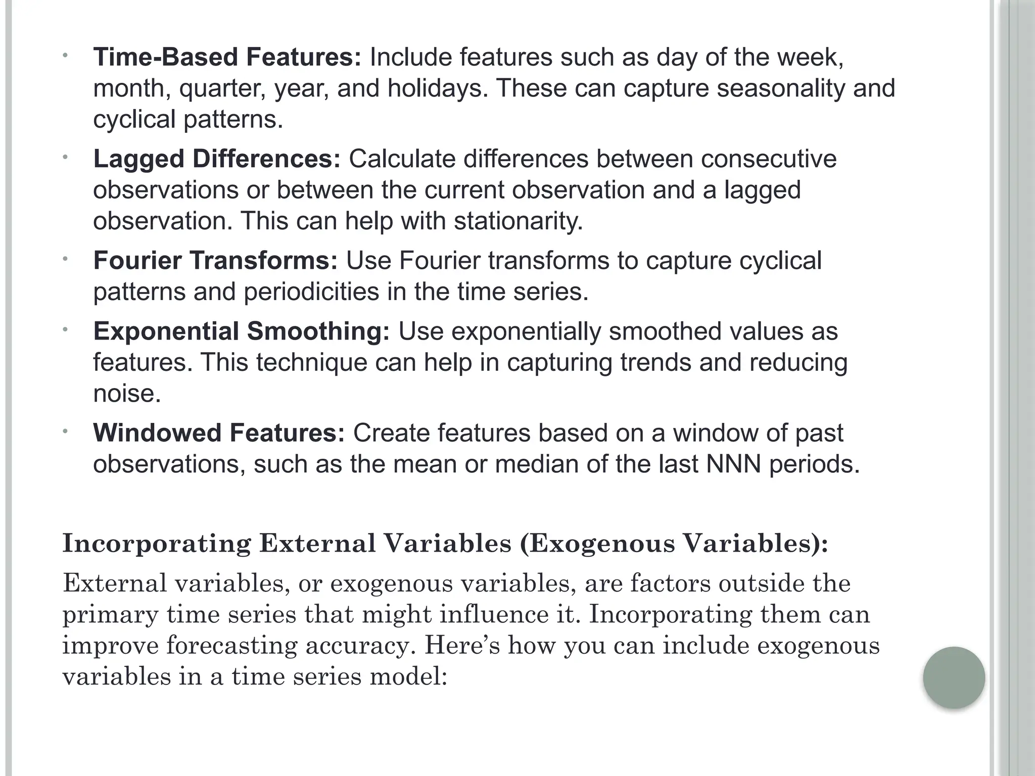 • Time-Based Features: Include features such as day of the week,
month, quarter, year, and holidays. These can capture seasonality and
cyclical patterns.
• Lagged Differences: Calculate differences between consecutive
observations or between the current observation and a lagged
observation. This can help with stationarity.
• Fourier Transforms: Use Fourier transforms to capture cyclical
patterns and periodicities in the time series.
• Exponential Smoothing: Use exponentially smoothed values as
features. This technique can help in capturing trends and reducing
noise.
• Windowed Features: Create features based on a window of past
observations, such as the mean or median of the last NNN periods.
Incorporating External Variables (Exogenous Variables):
External variables, or exogenous variables, are factors outside the
primary time series that might influence it. Incorporating them can
improve forecasting accuracy. Here’s how you can include exogenous
variables in a time series model:
 