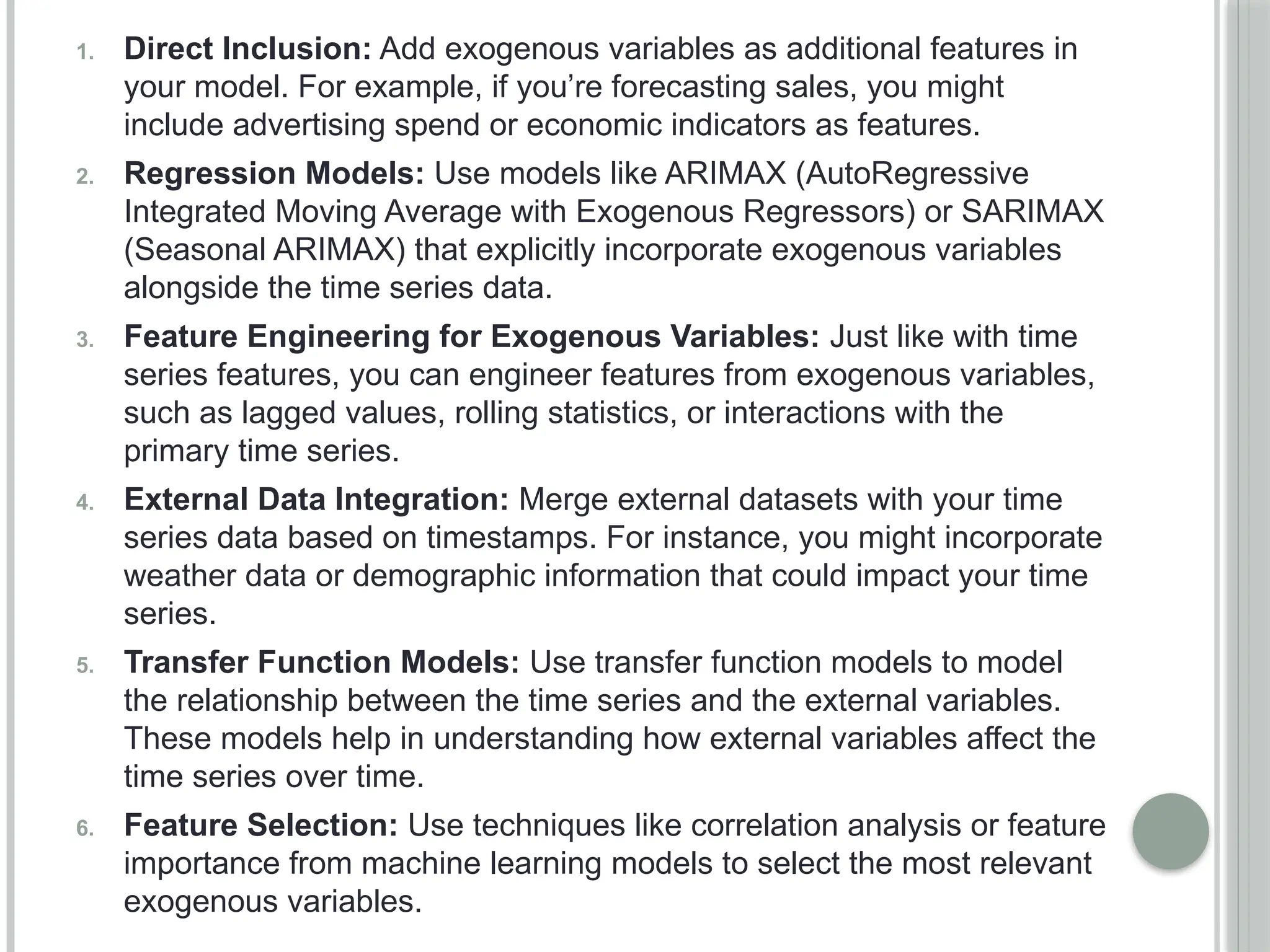 1. Direct Inclusion: Add exogenous variables as additional features in
your model. For example, if you’re forecasting sales, you might
include advertising spend or economic indicators as features.
2. Regression Models: Use models like ARIMAX (AutoRegressive
Integrated Moving Average with Exogenous Regressors) or SARIMAX
(Seasonal ARIMAX) that explicitly incorporate exogenous variables
alongside the time series data.
3. Feature Engineering for Exogenous Variables: Just like with time
series features, you can engineer features from exogenous variables,
such as lagged values, rolling statistics, or interactions with the
primary time series.
4. External Data Integration: Merge external datasets with your time
series data based on timestamps. For instance, you might incorporate
weather data or demographic information that could impact your time
series.
5. Transfer Function Models: Use transfer function models to model
the relationship between the time series and the external variables.
These models help in understanding how external variables affect the
time series over time.
6. Feature Selection: Use techniques like correlation analysis or feature
importance from machine learning models to select the most relevant
exogenous variables.
 