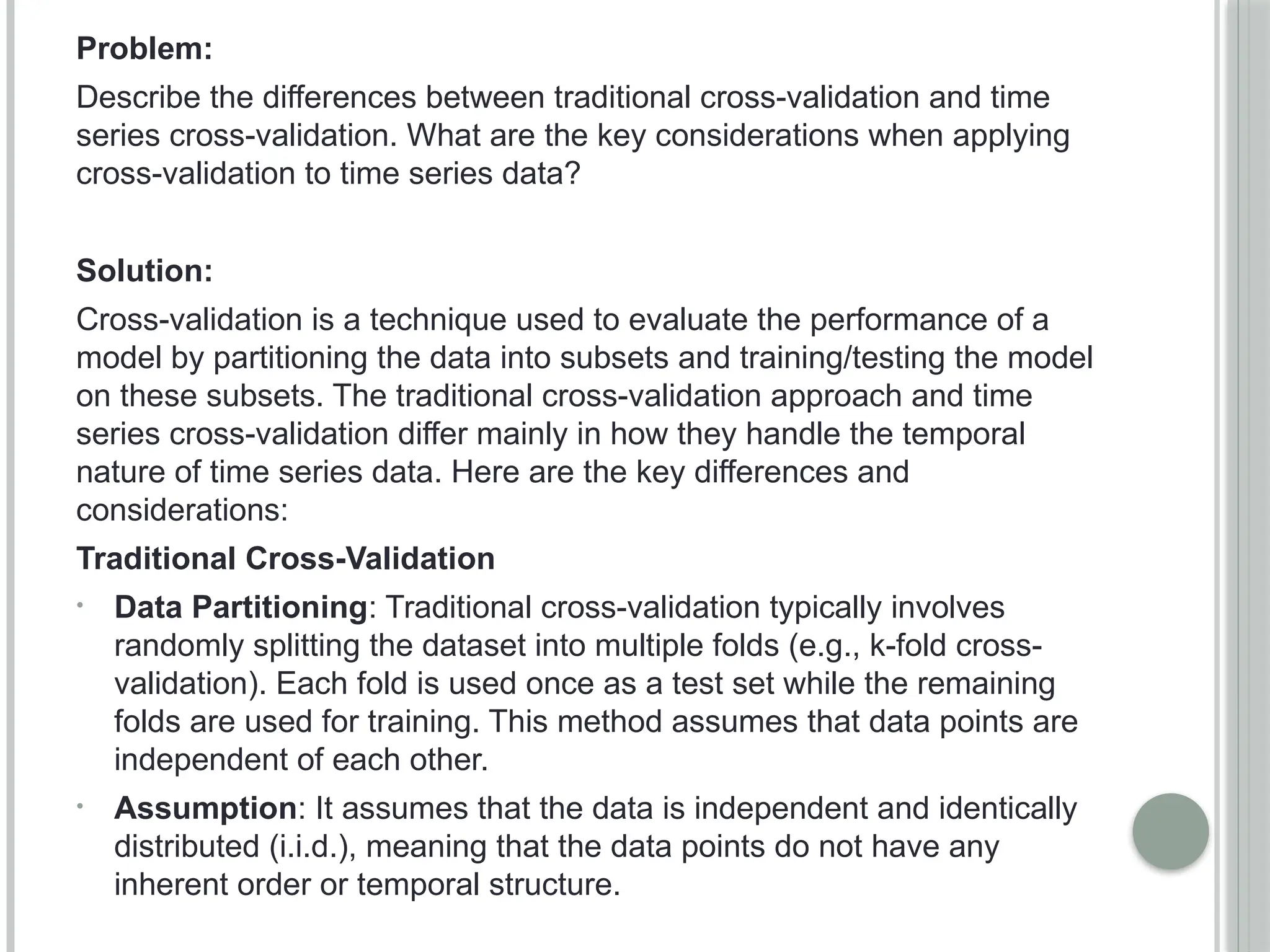 Problem:
Describe the differences between traditional cross-validation and time
series cross-validation. What are the key considerations when applying
cross-validation to time series data?
Solution:
Cross-validation is a technique used to evaluate the performance of a
model by partitioning the data into subsets and training/testing the model
on these subsets. The traditional cross-validation approach and time
series cross-validation differ mainly in how they handle the temporal
nature of time series data. Here are the key differences and
considerations:
Traditional Cross-Validation
• Data Partitioning: Traditional cross-validation typically involves
randomly splitting the dataset into multiple folds (e.g., k-fold cross-
validation). Each fold is used once as a test set while the remaining
folds are used for training. This method assumes that data points are
independent of each other.
• Assumption: It assumes that the data is independent and identically
distributed (i.i.d.), meaning that the data points do not have any
inherent order or temporal structure.
 