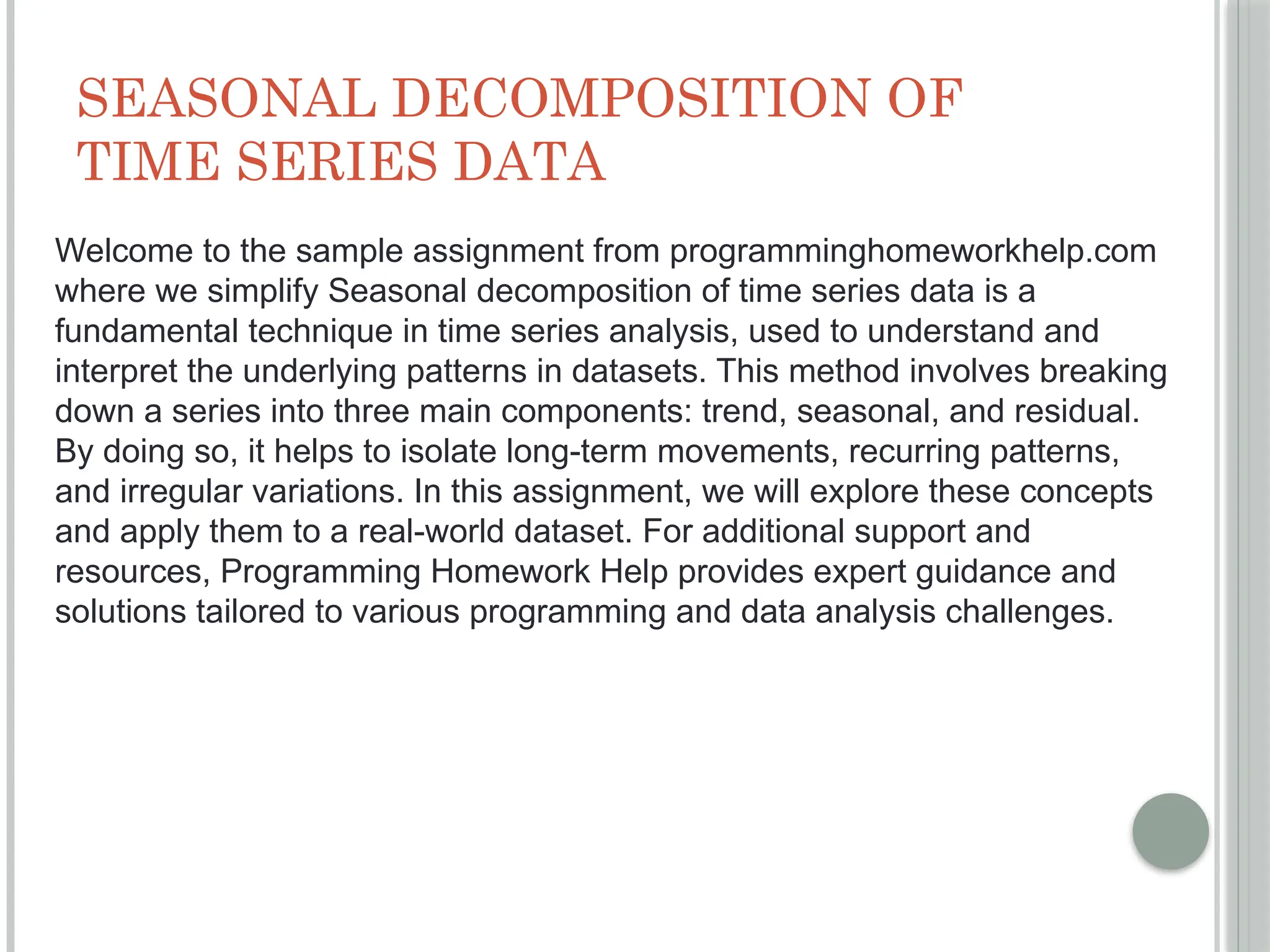 SEASONAL DECOMPOSITION OF
TIME SERIES DATA
Welcome to the sample assignment from programminghomeworkhelp.com
where we simplify Seasonal decomposition of time series data is a
fundamental technique in time series analysis, used to understand and
interpret the underlying patterns in datasets. This method involves breaking
down a series into three main components: trend, seasonal, and residual.
By doing so, it helps to isolate long-term movements, recurring patterns,
and irregular variations. In this assignment, we will explore these concepts
and apply them to a real-world dataset. For additional support and
resources, Programming Homework Help provides expert guidance and
solutions tailored to various programming and data analysis challenges.
 