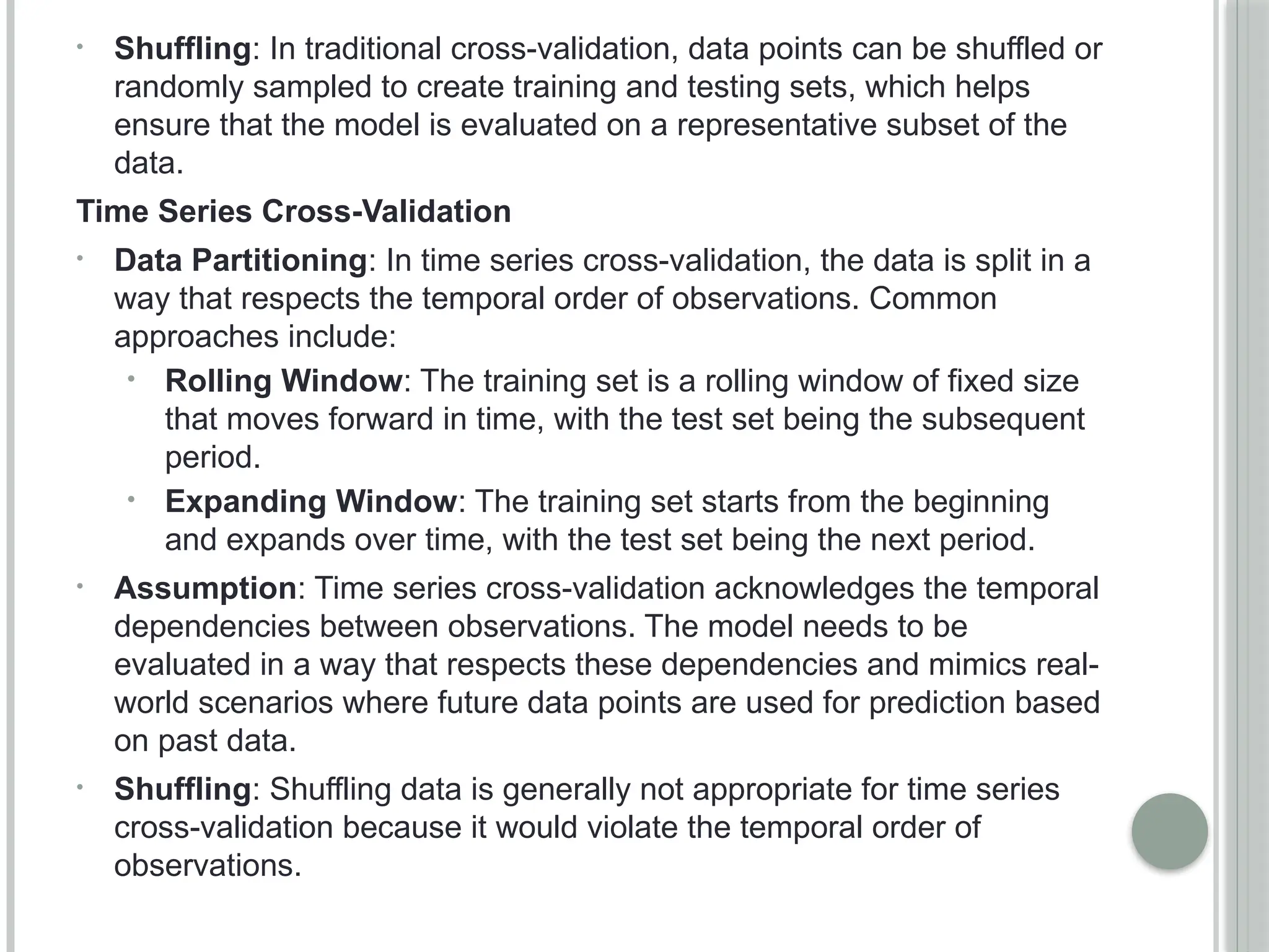• Shuffling: In traditional cross-validation, data points can be shuffled or
randomly sampled to create training and testing sets, which helps
ensure that the model is evaluated on a representative subset of the
data.
Time Series Cross-Validation
• Data Partitioning: In time series cross-validation, the data is split in a
way that respects the temporal order of observations. Common
approaches include:
• Rolling Window: The training set is a rolling window of fixed size
that moves forward in time, with the test set being the subsequent
period.
• Expanding Window: The training set starts from the beginning
and expands over time, with the test set being the next period.
• Assumption: Time series cross-validation acknowledges the temporal
dependencies between observations. The model needs to be
evaluated in a way that respects these dependencies and mimics real-
world scenarios where future data points are used for prediction based
on past data.
• Shuffling: Shuffling data is generally not appropriate for time series
cross-validation because it would violate the temporal order of
observations.
 