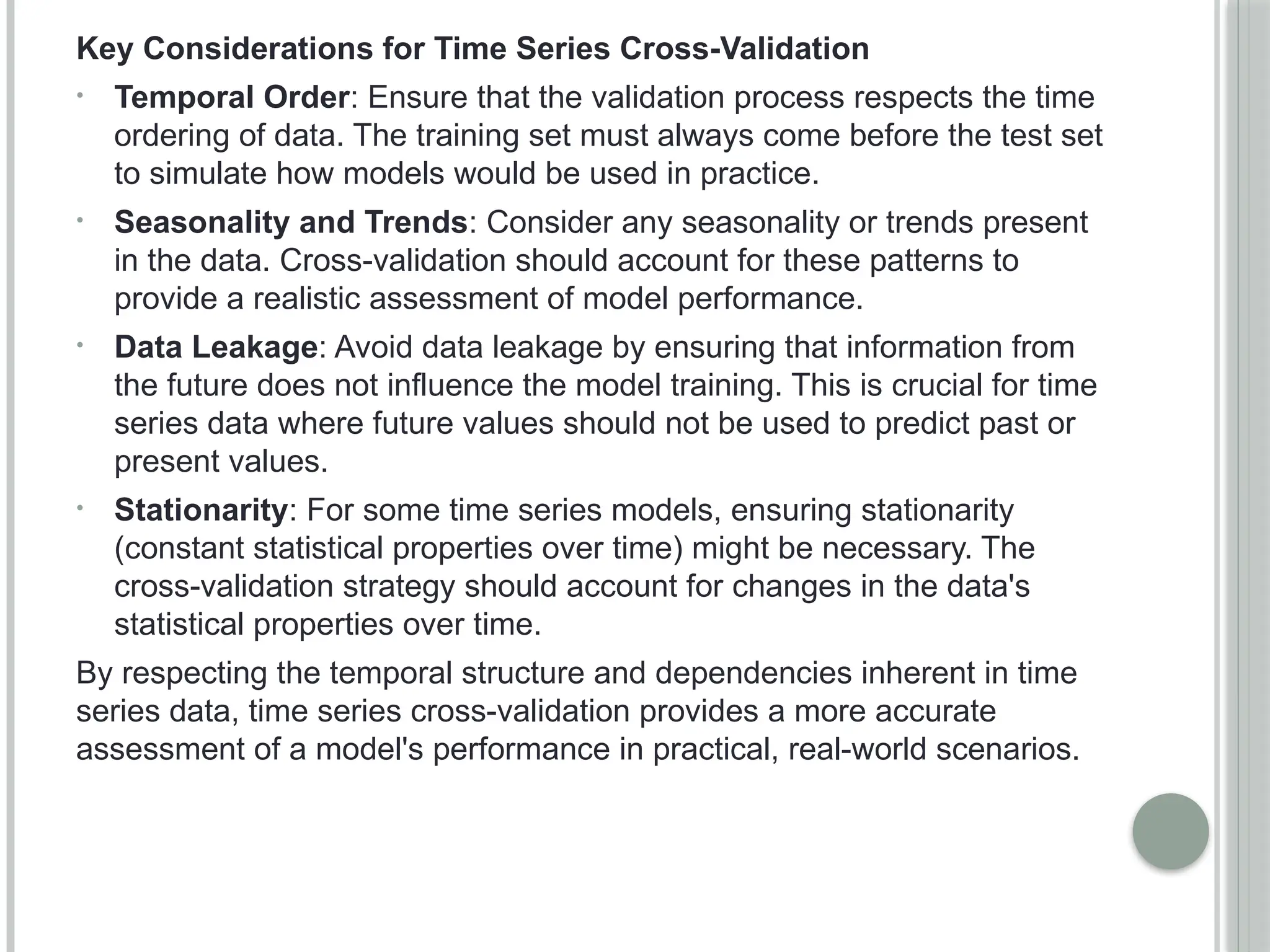 Key Considerations for Time Series Cross-Validation
• Temporal Order: Ensure that the validation process respects the time
ordering of data. The training set must always come before the test set
to simulate how models would be used in practice.
• Seasonality and Trends: Consider any seasonality or trends present
in the data. Cross-validation should account for these patterns to
provide a realistic assessment of model performance.
• Data Leakage: Avoid data leakage by ensuring that information from
the future does not influence the model training. This is crucial for time
series data where future values should not be used to predict past or
present values.
• Stationarity: For some time series models, ensuring stationarity
(constant statistical properties over time) might be necessary. The
cross-validation strategy should account for changes in the data's
statistical properties over time.
By respecting the temporal structure and dependencies inherent in time
series data, time series cross-validation provides a more accurate
assessment of a model's performance in practical, real-world scenarios.
 
