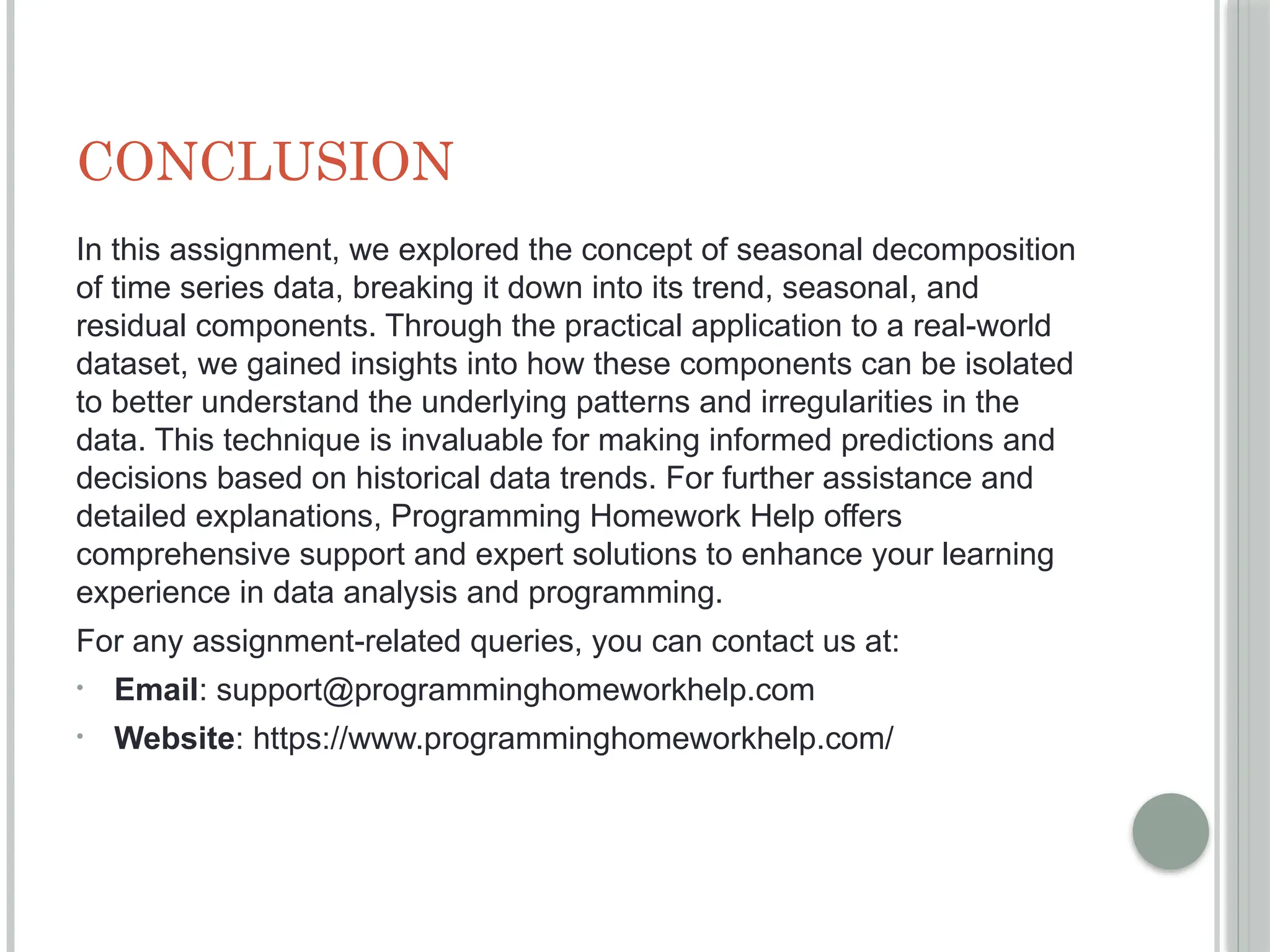 CONCLUSION
In this assignment, we explored the concept of seasonal decomposition
of time series data, breaking it down into its trend, seasonal, and
residual components. Through the practical application to a real-world
dataset, we gained insights into how these components can be isolated
to better understand the underlying patterns and irregularities in the
data. This technique is invaluable for making informed predictions and
decisions based on historical data trends. For further assistance and
detailed explanations, Programming Homework Help offers
comprehensive support and expert solutions to enhance your learning
experience in data analysis and programming.
For any assignment-related queries, you can contact us at:
• Email: support@programminghomeworkhelp.com
• Website: https://www.programminghomeworkhelp.com/
 
