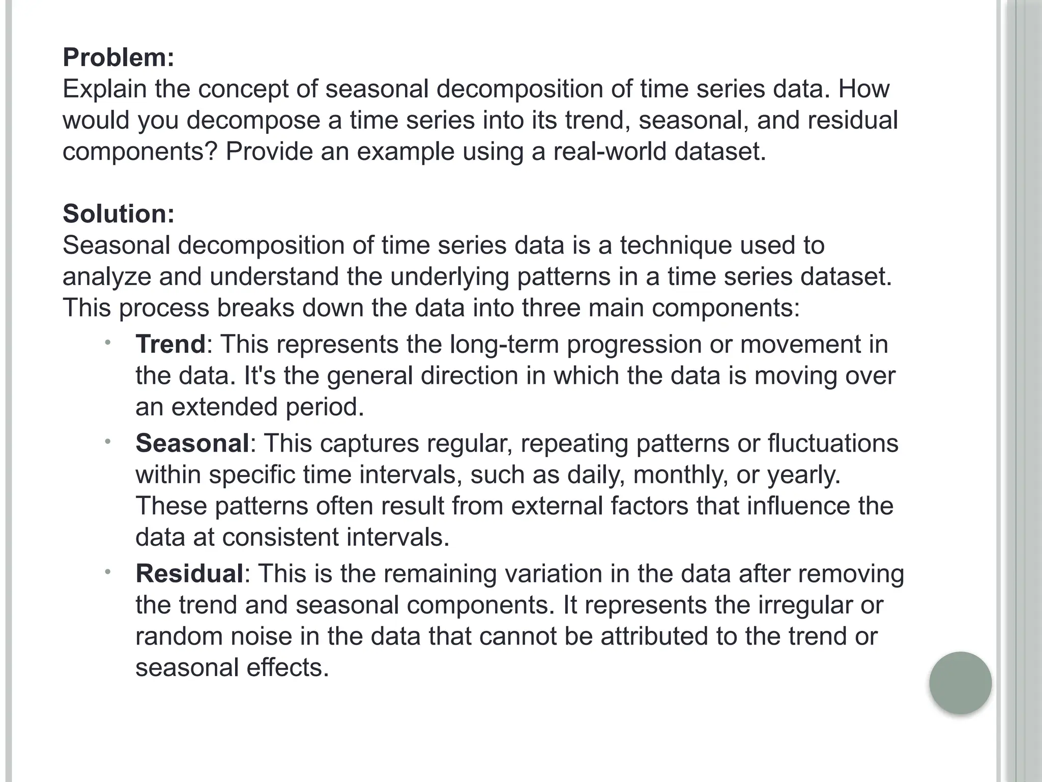 Problem:
Explain the concept of seasonal decomposition of time series data. How
would you decompose a time series into its trend, seasonal, and residual
components? Provide an example using a real-world dataset.
Solution:
Seasonal decomposition of time series data is a technique used to
analyze and understand the underlying patterns in a time series dataset.
This process breaks down the data into three main components:
• Trend: This represents the long-term progression or movement in
the data. It's the general direction in which the data is moving over
an extended period.
• Seasonal: This captures regular, repeating patterns or fluctuations
within specific time intervals, such as daily, monthly, or yearly.
These patterns often result from external factors that influence the
data at consistent intervals.
• Residual: This is the remaining variation in the data after removing
the trend and seasonal components. It represents the irregular or
random noise in the data that cannot be attributed to the trend or
seasonal effects.
 