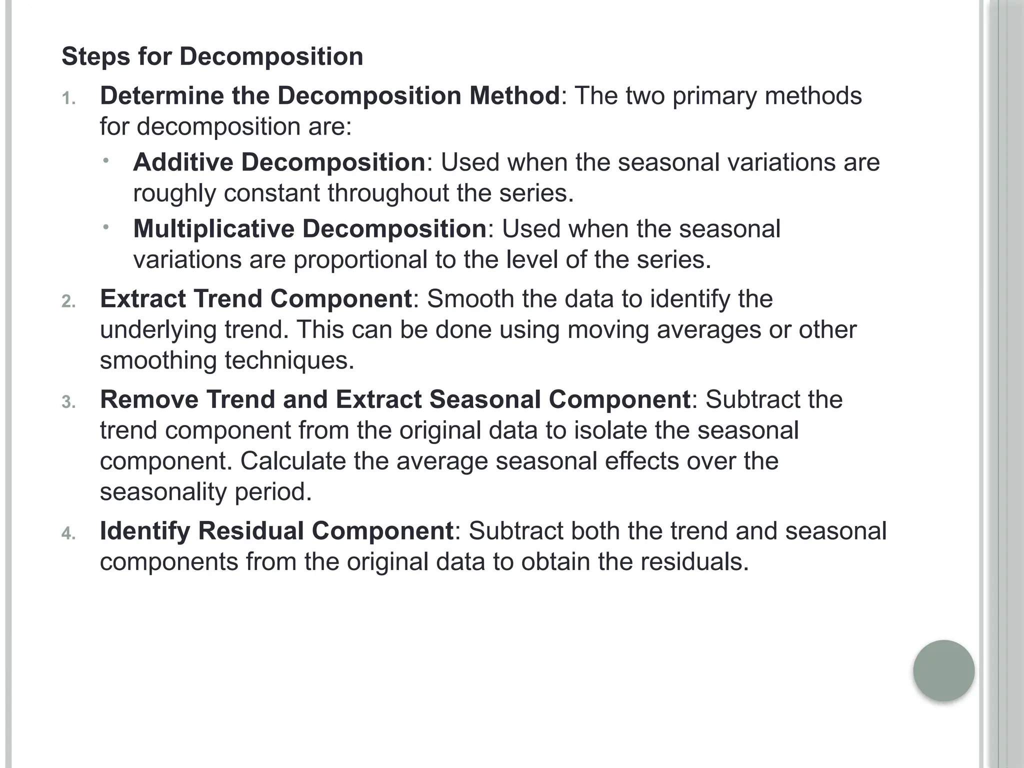 Steps for Decomposition
1. Determine the Decomposition Method: The two primary methods
for decomposition are:
• Additive Decomposition: Used when the seasonal variations are
roughly constant throughout the series.
• Multiplicative Decomposition: Used when the seasonal
variations are proportional to the level of the series.
2. Extract Trend Component: Smooth the data to identify the
underlying trend. This can be done using moving averages or other
smoothing techniques.
3. Remove Trend and Extract Seasonal Component: Subtract the
trend component from the original data to isolate the seasonal
component. Calculate the average seasonal effects over the
seasonality period.
4. Identify Residual Component: Subtract both the trend and seasonal
components from the original data to obtain the residuals.
 