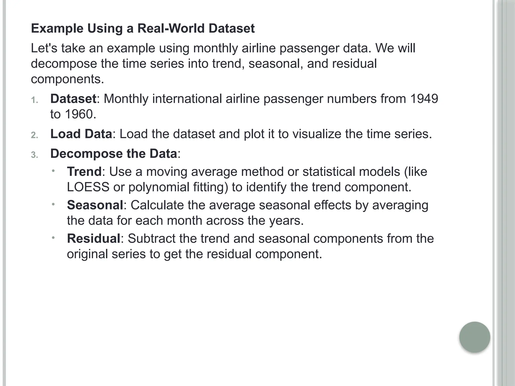Example Using a Real-World Dataset
Let's take an example using monthly airline passenger data. We will
decompose the time series into trend, seasonal, and residual
components.
1. Dataset: Monthly international airline passenger numbers from 1949
to 1960.
2. Load Data: Load the dataset and plot it to visualize the time series.
3. Decompose the Data:
• Trend: Use a moving average method or statistical models (like
LOESS or polynomial fitting) to identify the trend component.
• Seasonal: Calculate the average seasonal effects by averaging
the data for each month across the years.
• Residual: Subtract the trend and seasonal components from the
original series to get the residual component.
 