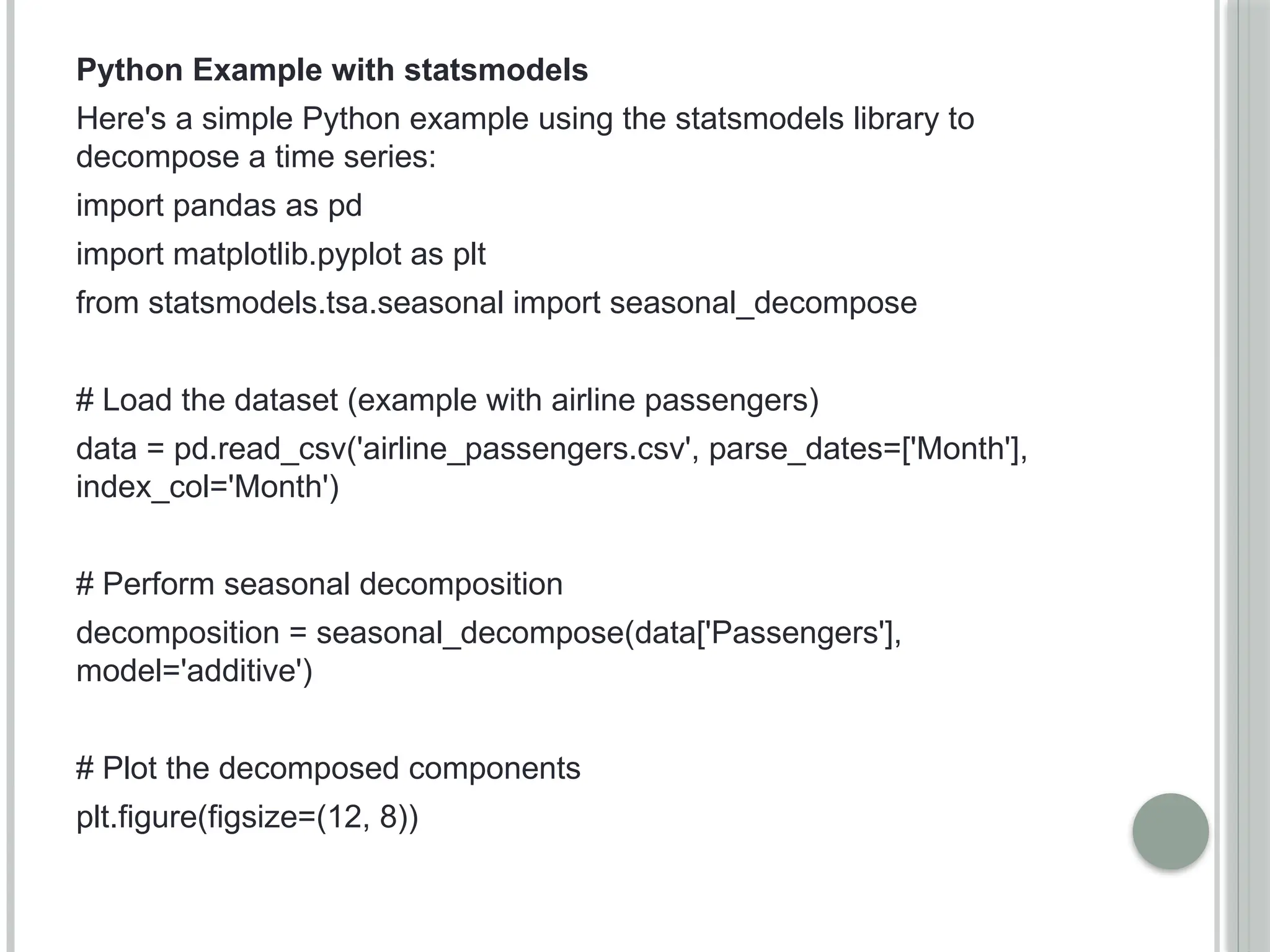 Python Example with statsmodels
Here's a simple Python example using the statsmodels library to
decompose a time series:
import pandas as pd
import matplotlib.pyplot as plt
from statsmodels.tsa.seasonal import seasonal_decompose
# Load the dataset (example with airline passengers)
data = pd.read_csv('airline_passengers.csv', parse_dates=['Month'],
index_col='Month')
# Perform seasonal decomposition
decomposition = seasonal_decompose(data['Passengers'],
model='additive')
# Plot the decomposed components
plt.figure(figsize=(12, 8))
 