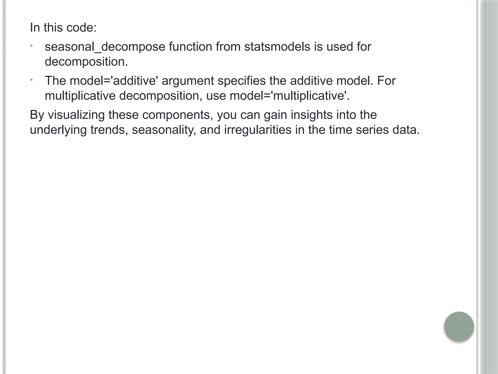 In this code:
• seasonal_decompose function from statsmodels is used for
decomposition.
• The model='additive' argument specifies the additive model. For
multiplicative decomposition, use model='multiplicative'.
By visualizing these components, you can gain insights into the
underlying trends, seasonality, and irregularities in the time series data.
 