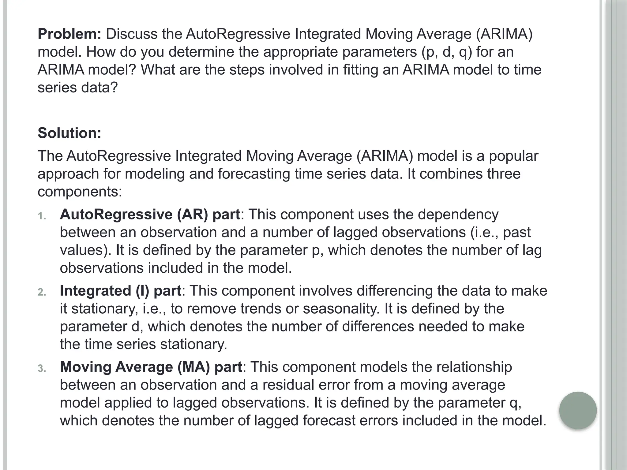 Problem: Discuss the AutoRegressive Integrated Moving Average (ARIMA)
model. How do you determine the appropriate parameters (p, d, q) for an
ARIMA model? What are the steps involved in fitting an ARIMA model to time
series data?
Solution:
The AutoRegressive Integrated Moving Average (ARIMA) model is a popular
approach for modeling and forecasting time series data. It combines three
components:
1. AutoRegressive (AR) part: This component uses the dependency
between an observation and a number of lagged observations (i.e., past
values). It is defined by the parameter p, which denotes the number of lag
observations included in the model.
2. Integrated (I) part: This component involves differencing the data to make
it stationary, i.e., to remove trends or seasonality. It is defined by the
parameter d, which denotes the number of differences needed to make
the time series stationary.
3. Moving Average (MA) part: This component models the relationship
between an observation and a residual error from a moving average
model applied to lagged observations. It is defined by the parameter q,
which denotes the number of lagged forecast errors included in the model.
 