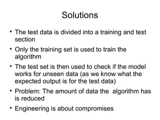Solutions

The test data is divided into a training and test
section

Only the training set is used to train the
algorithm

The test set is then used to check if the model
works for unseen data (as we know what the
expected output is for the test data)

Problem: The amount of data the algorithm has
is reduced

Engineering is about compromises
 