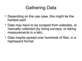Gathering Data

Depending on the use case, this might be the
hardest part!

Data may have to be scraped from websites, or
manually collected (by doing surveys, or taking
measurements in a lab).

Data maybe spread over hundreds of files, in a
haphazard format
 
