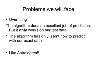 Problems we will face

Overfitting
The algorithm does an excellent job of prediction.
But it only works on our test data

The algorithm has only learnt how to predict
with our exact data

Like Astrologers!!
 