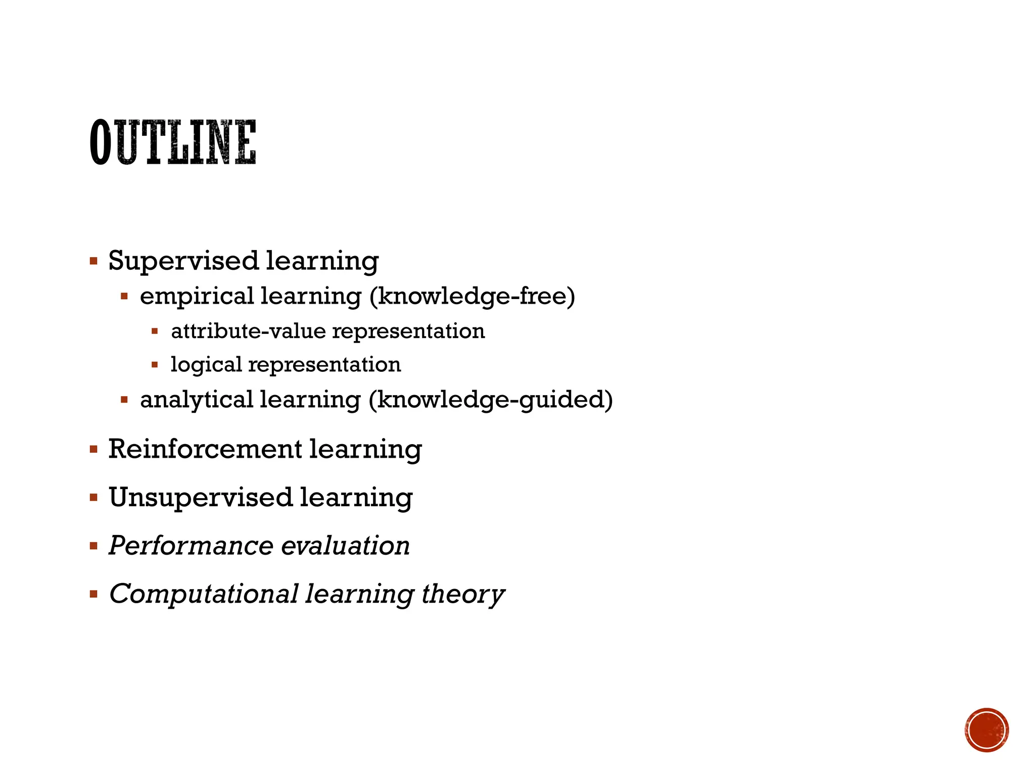 ▪ Supervised learning
▪ empirical learning (knowledge-free)
▪ attribute-value representation
▪ logical representation
▪ analytical learning (knowledge-guided)
▪ Reinforcement learning
▪ Unsupervised learning
▪ Performance evaluation
▪ Computational learning theory
 