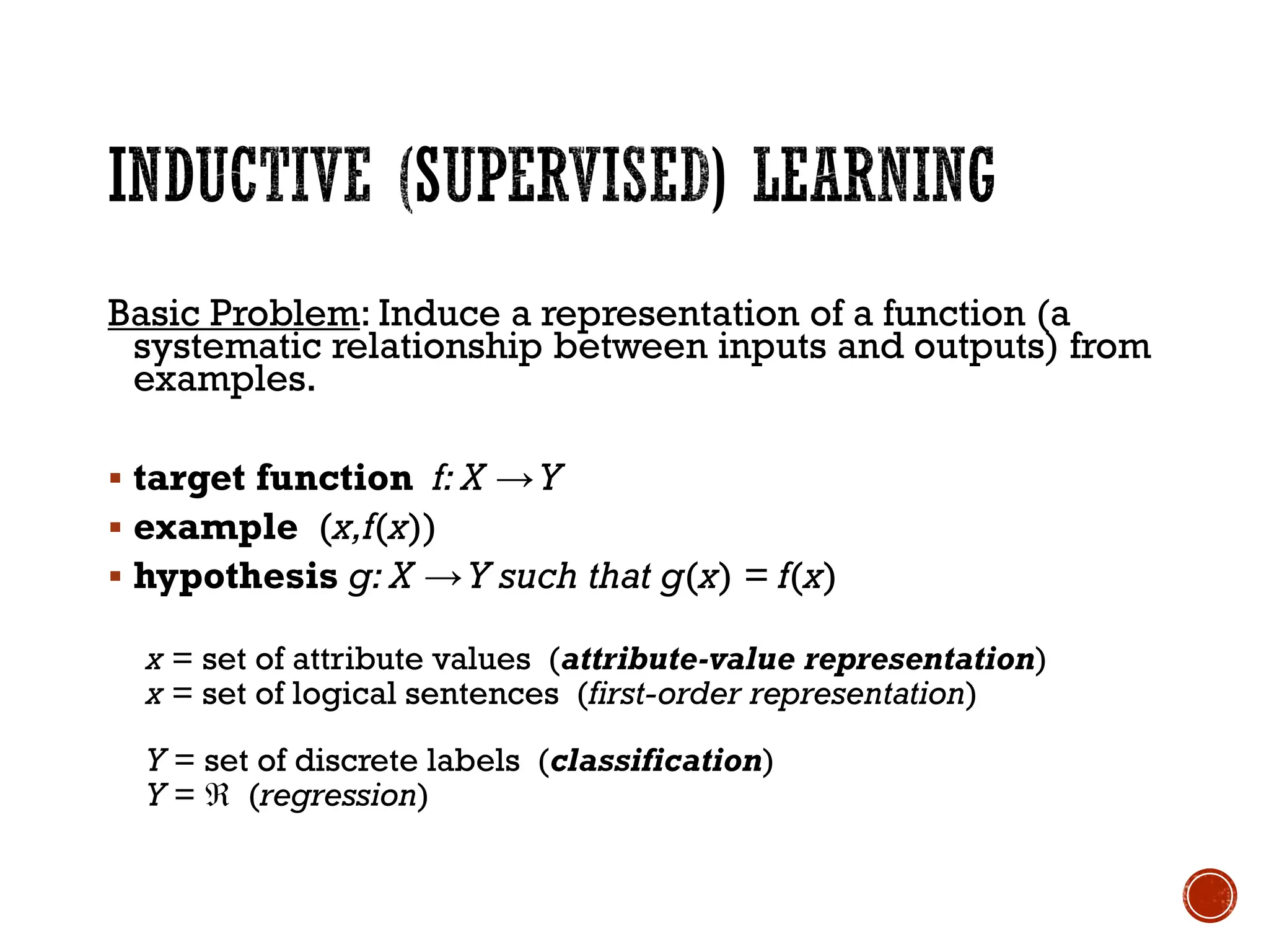 Basic Problem: Induce a representation of a function (a
systematic relationship between inputs and outputs) from
examples.
▪ target function f: X →Y
▪ example (x,f(x))
▪ hypothesis g: X →Y such that g(x) = f(x)
x = set of attribute values (attribute-value representation)
x = set of logical sentences (first-order representation)
Y = set of discrete labels (classification)
Y =  (regression)
 