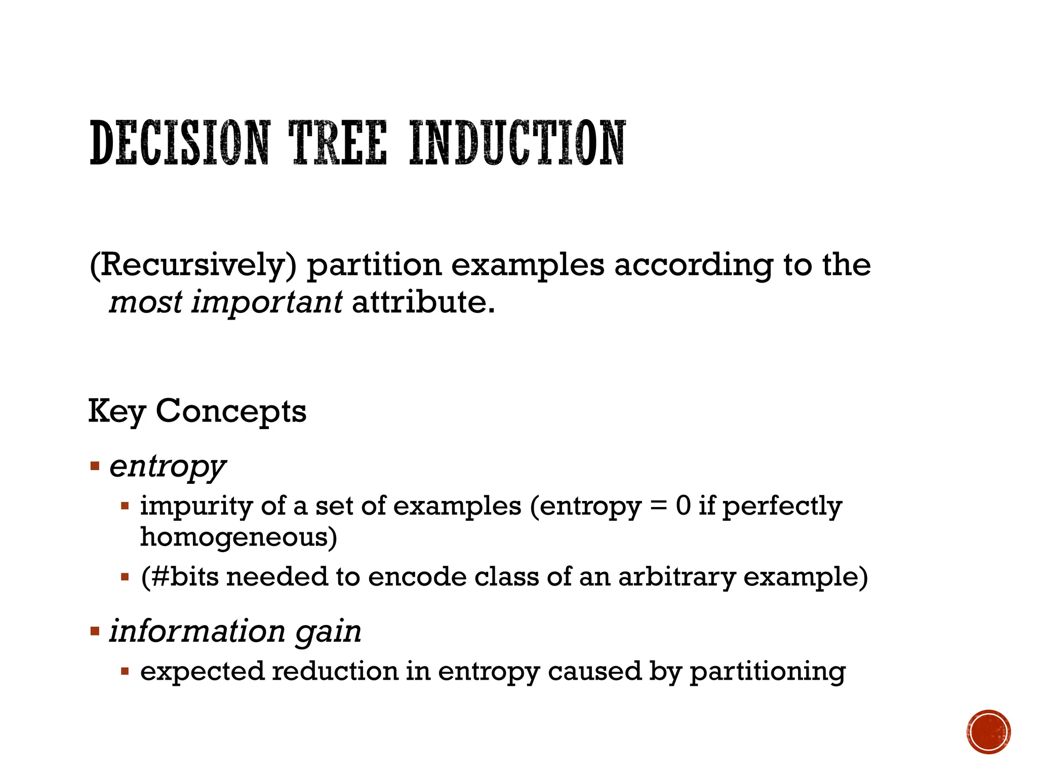 (Recursively) partition examples according to the
most important attribute.
Key Concepts
▪ entropy
▪ impurity of a set of examples (entropy = 0 if perfectly
homogeneous)
▪ (#bits needed to encode class of an arbitrary example)
▪ information gain
▪ expected reduction in entropy caused by partitioning
 