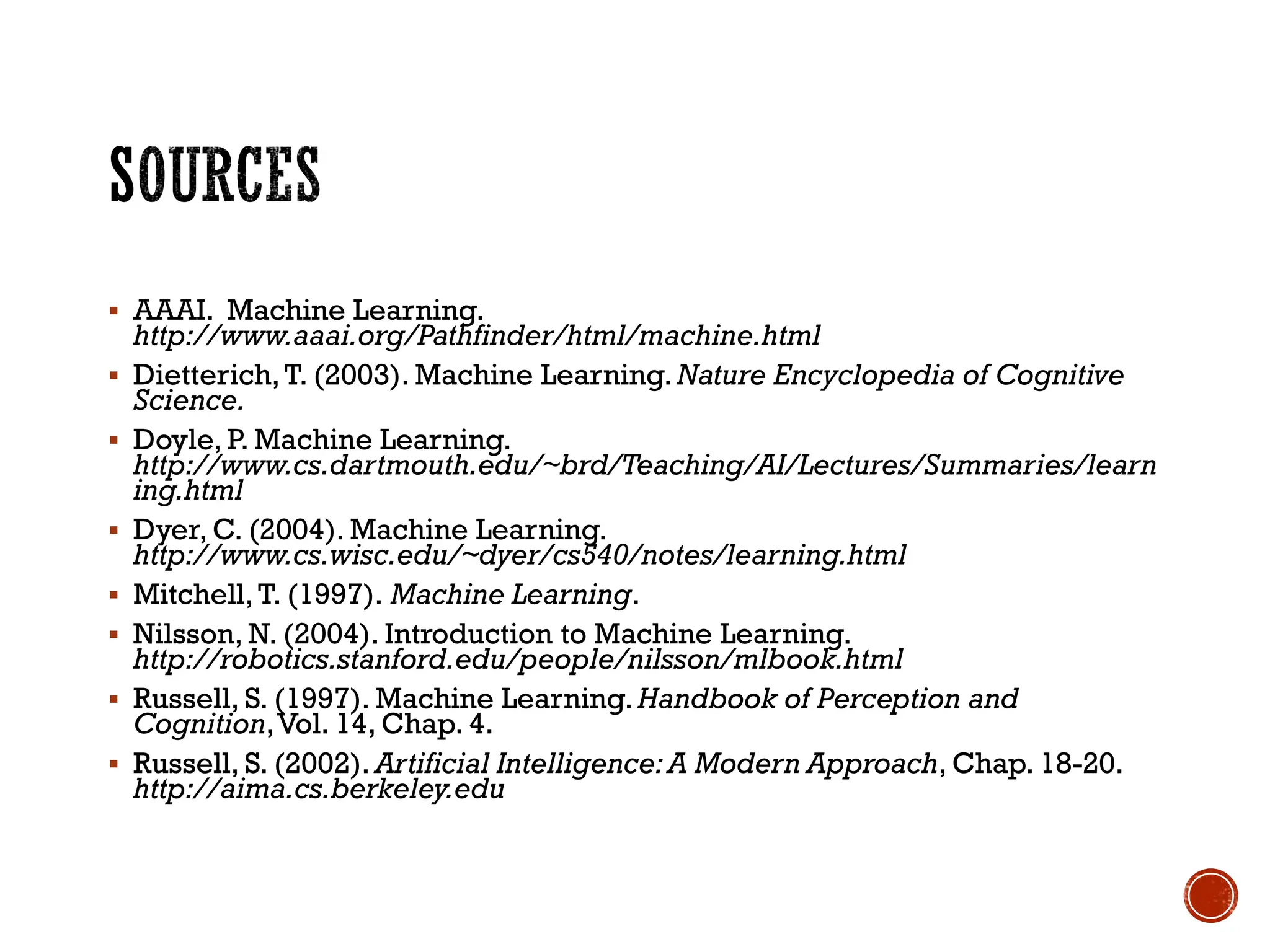 ▪ AAAI. Machine Learning.
http://www.aaai.org/Pathfinder/html/machine.html
▪ Dietterich,T. (2003). Machine Learning.Nature Encyclopedia of Cognitive
Science.
▪ Doyle, P. Machine Learning.
http://www.cs.dartmouth.edu/~brd/Teaching/AI/Lectures/Summaries/learn
ing.html
▪ Dyer, C. (2004). Machine Learning.
http://www.cs.wisc.edu/~dyer/cs540/notes/learning.html
▪ Mitchell,T. (1997). Machine Learning.
▪ Nilsson, N. (2004). Introduction to Machine Learning.
http://robotics.stanford.edu/people/nilsson/mlbook.html
▪ Russell, S. (1997). Machine Learning. Handbook of Perception and
Cognition,Vol. 14, Chap. 4.
▪ Russell, S. (2002). Artificial Intelligence:A Modern Approach, Chap. 18-20.
http://aima.cs.berkeley.edu
 
