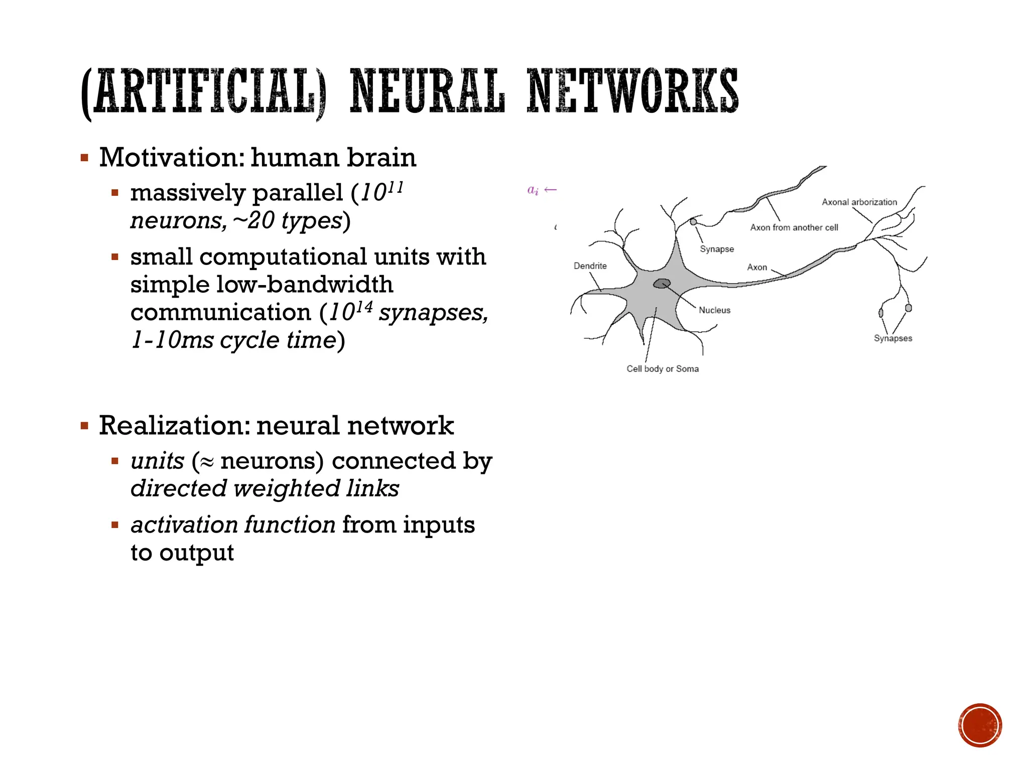 ▪ Motivation: human brain
▪ massively parallel (1011
neurons,~20 types)
▪ small computational units with
simple low-bandwidth
communication (1014 synapses,
1-10ms cycle time)
▪ Realization: neural network
▪ units ( neurons) connected by
directed weighted links
▪ activation function from inputs
to output
 