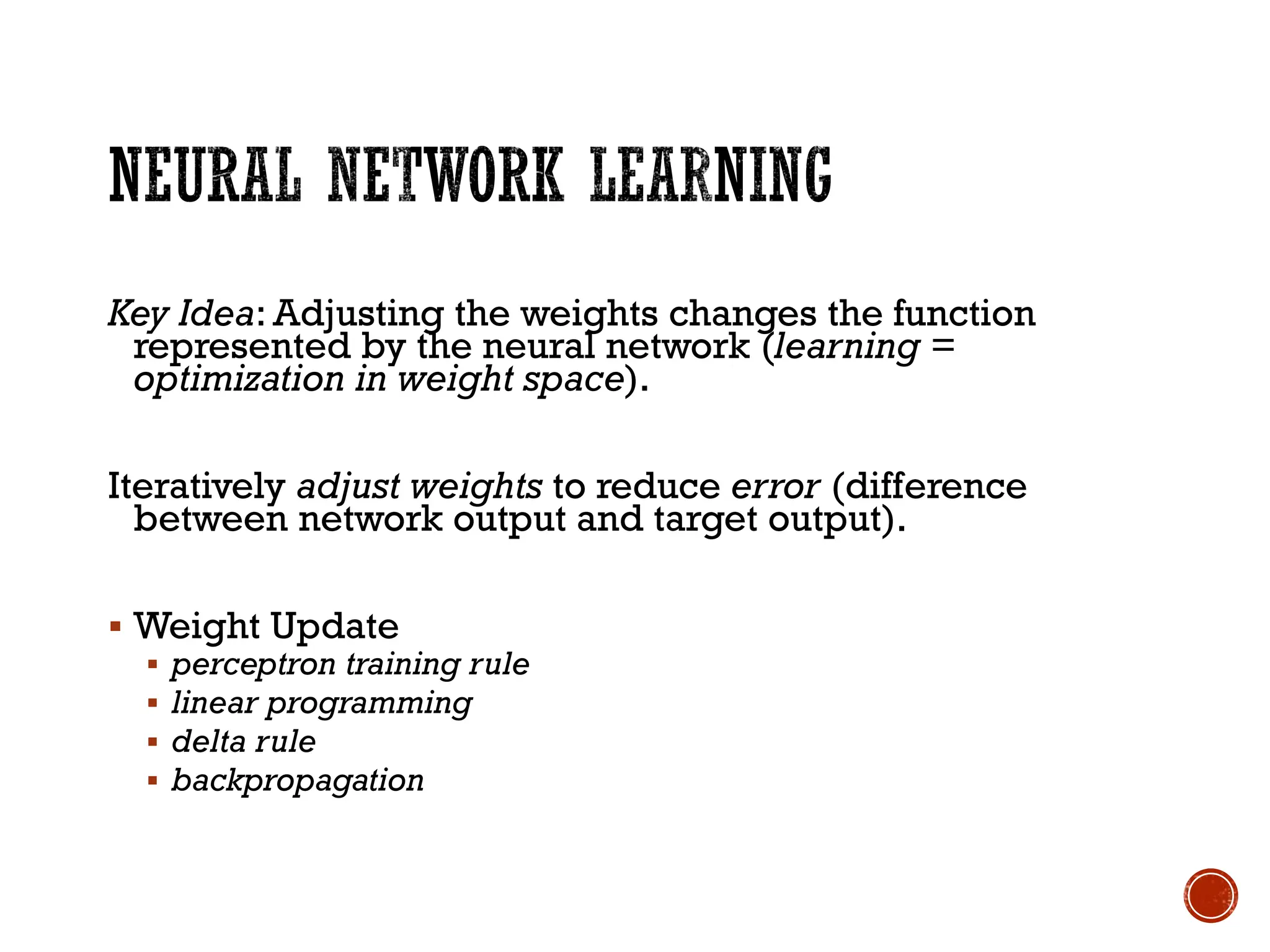 Key Idea: Adjusting the weights changes the function
represented by the neural network (learning =
optimization in weight space).
Iteratively adjust weights to reduce error (difference
between network output and target output).
▪ Weight Update
▪ perceptron training rule
▪ linear programming
▪ delta rule
▪ backpropagation
 