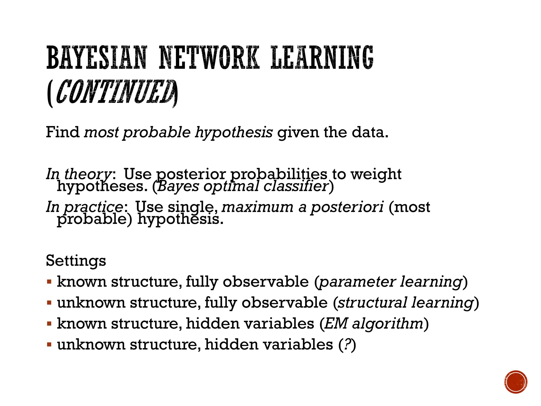Find most probable hypothesis given the data.
In theory: Use posterior probabilities to weight
hypotheses. (Bayes optimal classifier)
In practice: Use single, maximum a posteriori (most
probable) hypothesis.
Settings
▪ known structure, fully observable (parameter learning)
▪ unknown structure, fully observable (structural learning)
▪ known structure, hidden variables (EM algorithm)
▪ unknown structure, hidden variables (?)
 