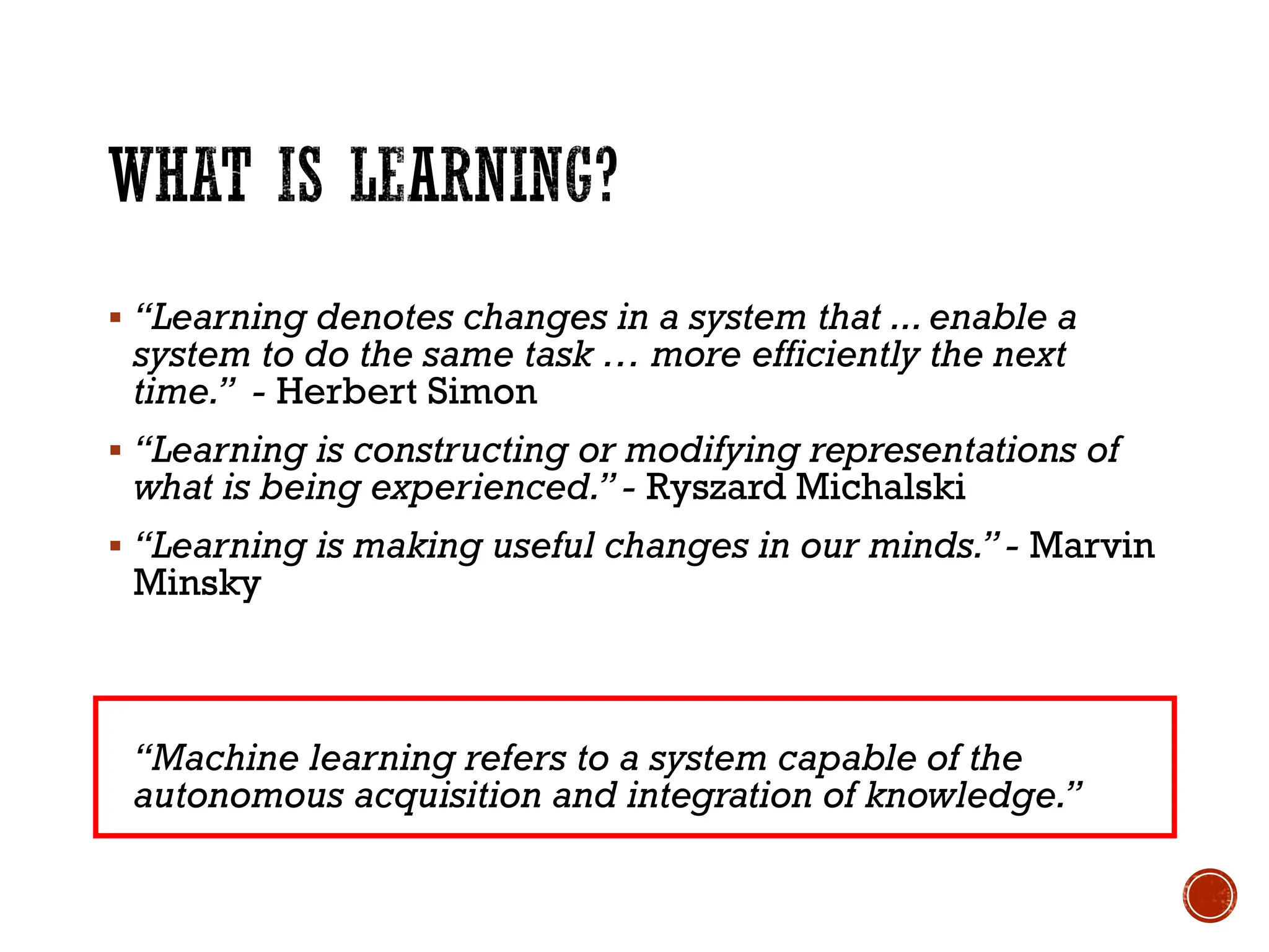 ▪ “Learning denotes changes in a system that ...enable a
system to do the same task … more efficiently the next
time.” - Herbert Simon
▪ “Learning is constructing or modifying representations of
what is being experienced.”- Ryszard Michalski
▪ “Learning is making useful changes in our minds.”- Marvin
Minsky
“Machine learning refers to a system capable of the
autonomous acquisition and integration of knowledge.”
 