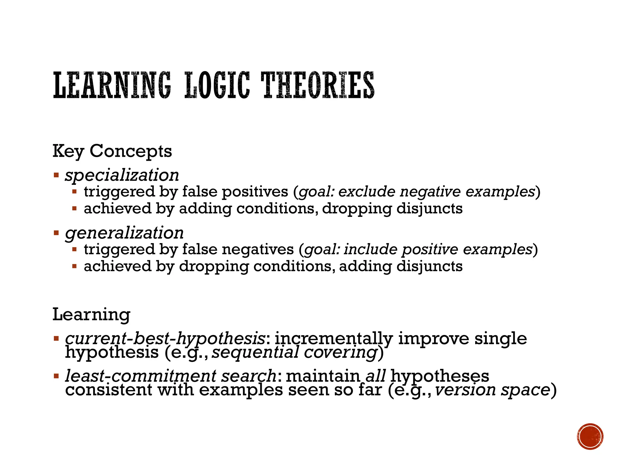 Key Concepts
▪ specialization
▪ triggered by false positives (goal: exclude negative examples)
▪ achieved by adding conditions, dropping disjuncts
▪ generalization
▪ triggered by false negatives (goal: include positive examples)
▪ achieved by dropping conditions, adding disjuncts
Learning
▪ current-best-hypothesis: incrementally improve single
hypothesis (e.g., sequential covering)
▪ least-commitment search: maintain all hypotheses
consistent with examples seen so far (e.g.,version space)
 