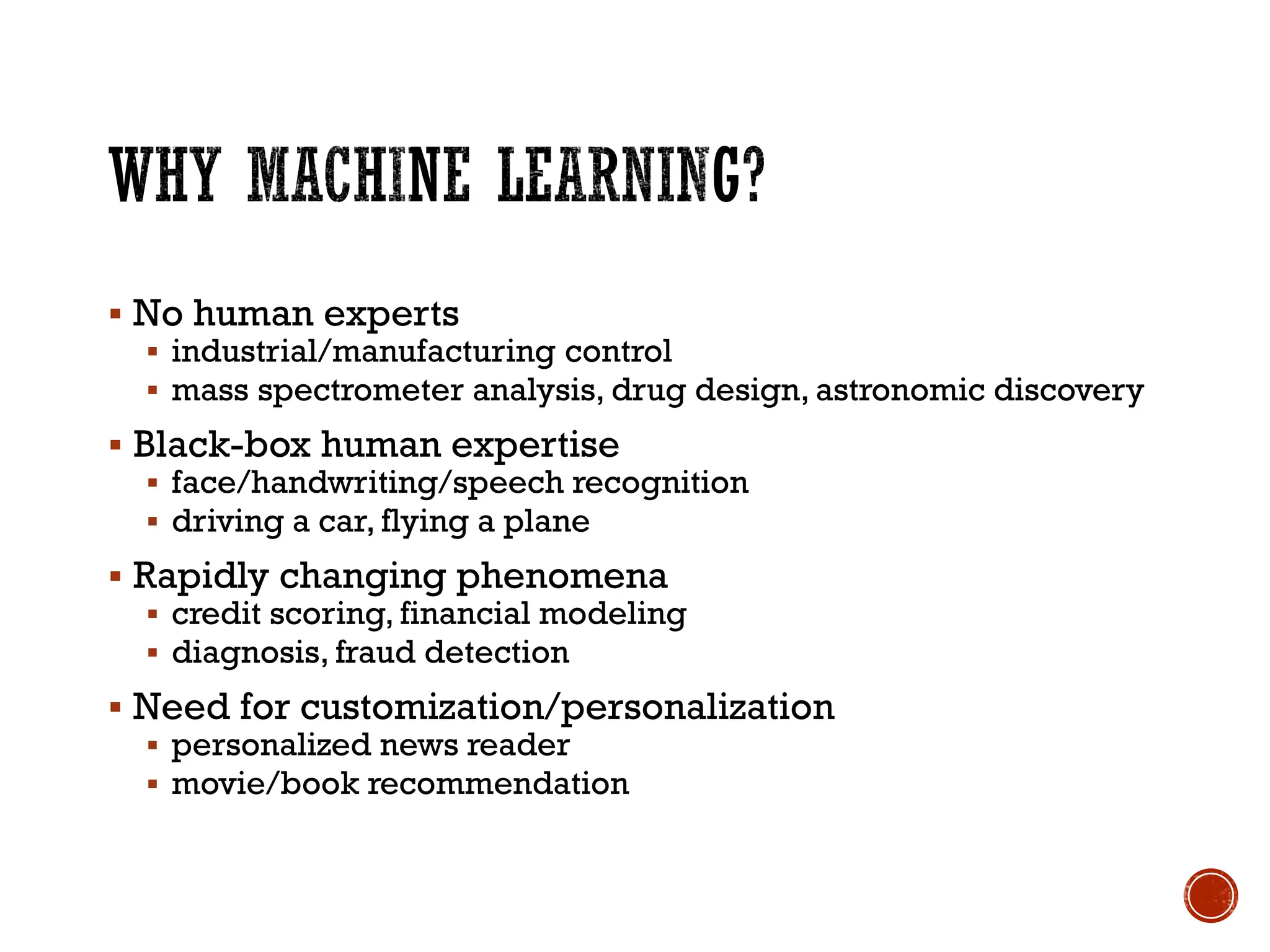 ▪ No human experts
▪ industrial/manufacturing control
▪ mass spectrometer analysis, drug design, astronomic discovery
▪ Black-box human expertise
▪ face/handwriting/speech recognition
▪ driving a car, flying a plane
▪ Rapidly changing phenomena
▪ credit scoring, financial modeling
▪ diagnosis, fraud detection
▪ Need for customization/personalization
▪ personalized news reader
▪ movie/book recommendation
 