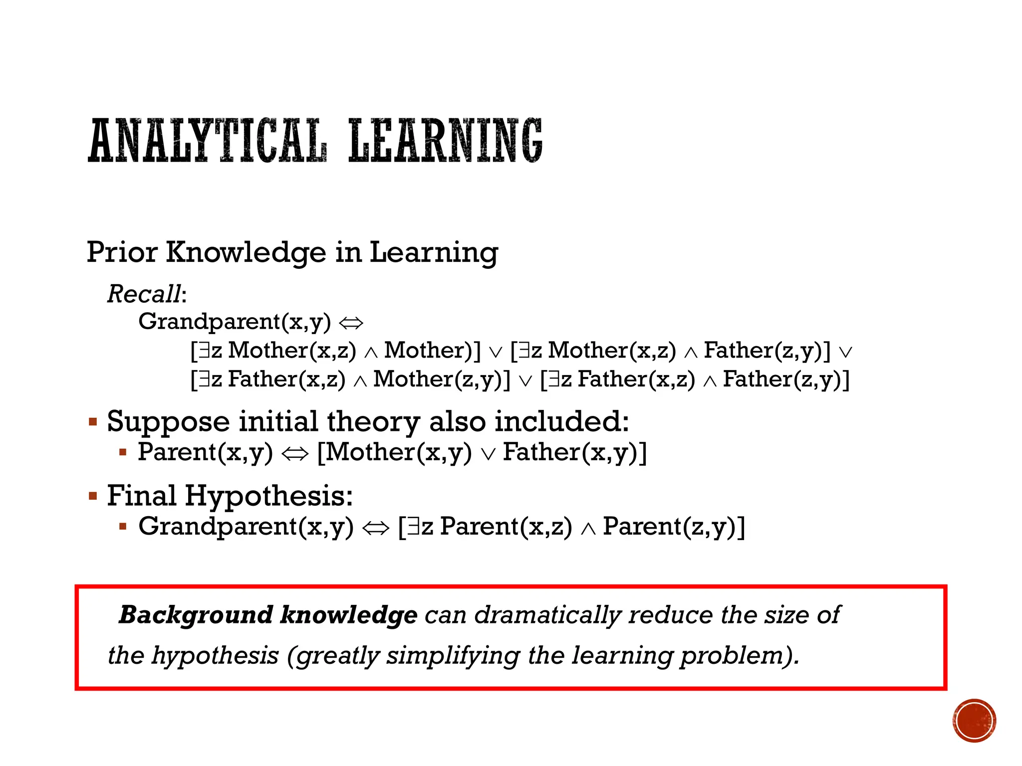 Prior Knowledge in Learning
Recall:
Grandparent(x,y) 
[z Mother(x,z)  Mother)]  [z Mother(x,z)  Father(z,y)] 
[z Father(x,z)  Mother(z,y)]  [z Father(x,z)  Father(z,y)]
▪ Suppose initial theory also included:
▪ Parent(x,y)  [Mother(x,y)  Father(x,y)]
▪ Final Hypothesis:
▪ Grandparent(x,y)  [z Parent(x,z)  Parent(z,y)]
Background knowledge can dramatically reduce the size of
the hypothesis (greatly simplifying the learning problem).
 