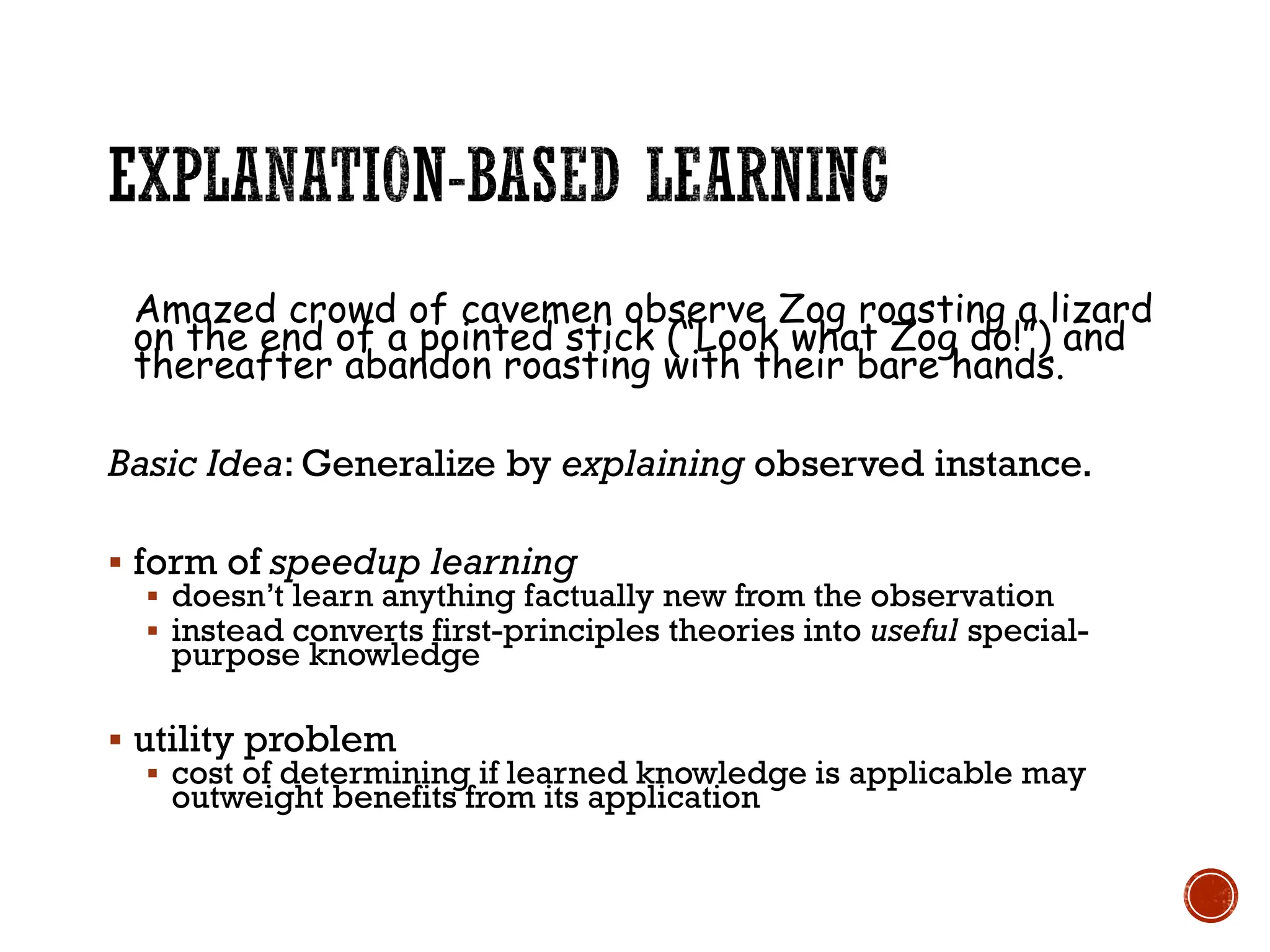 Amazed crowd of cavemen observe Zog roasting a lizard
on the end of a pointed stick (“Look what Zog do!”) and
thereafter abandon roasting with their bare hands.
Basic Idea: Generalize by explaining observed instance.
▪ form of speedup learning
▪ doesn’t learn anything factually new from the observation
▪ instead converts first-principles theories into useful special-
purpose knowledge
▪ utility problem
▪ cost of determining if learned knowledge is applicable may
outweight benefits from its application
 