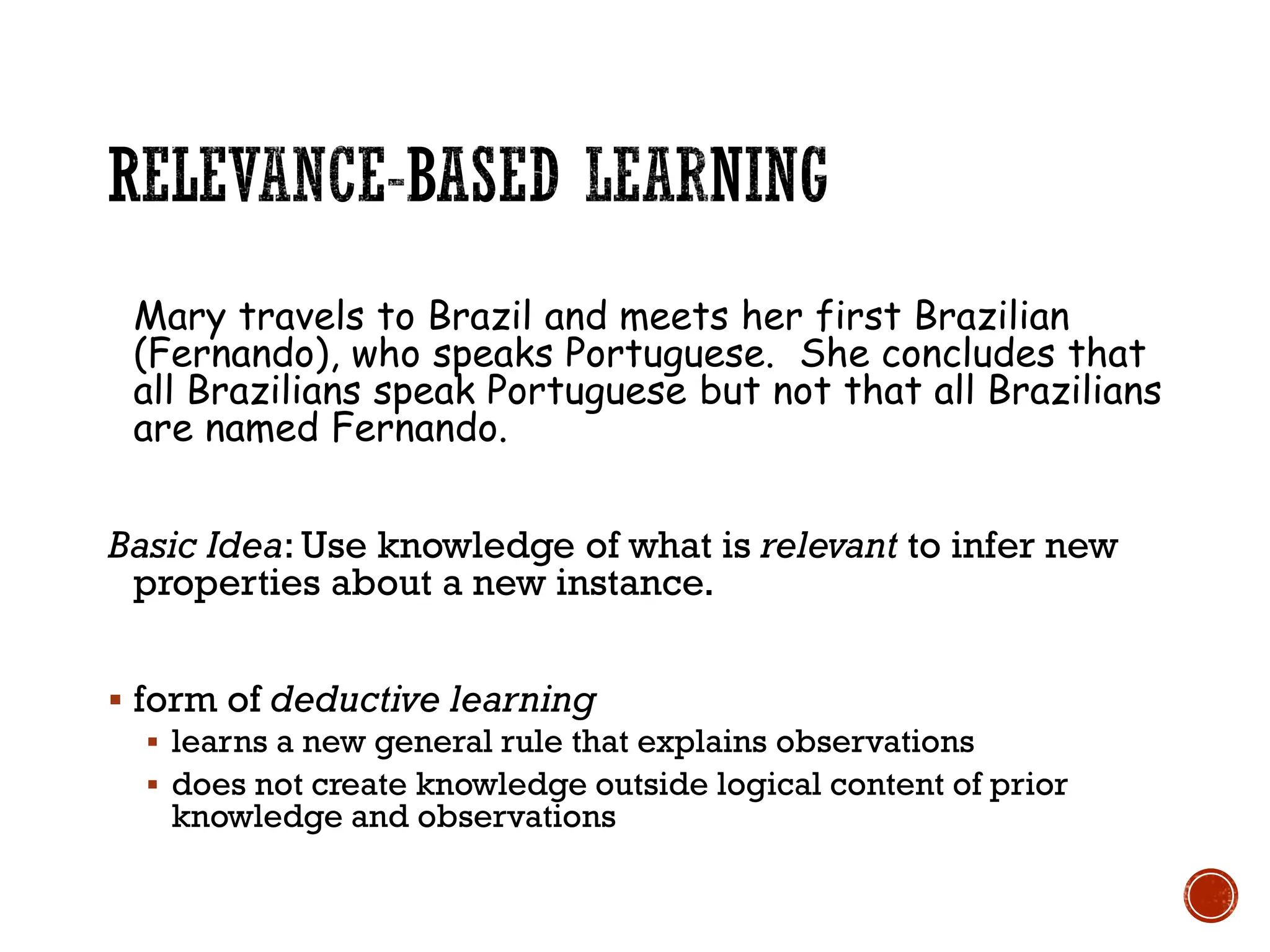 Mary travels to Brazil and meets her first Brazilian
(Fernando), who speaks Portuguese. She concludes that
all Brazilians speak Portuguese but not that all Brazilians
are named Fernando.
Basic Idea: Use knowledge of what is relevant to infer new
properties about a new instance.
▪ form of deductive learning
▪ learns a new general rule that explains observations
▪ does not create knowledge outside logical content of prior
knowledge and observations
 
