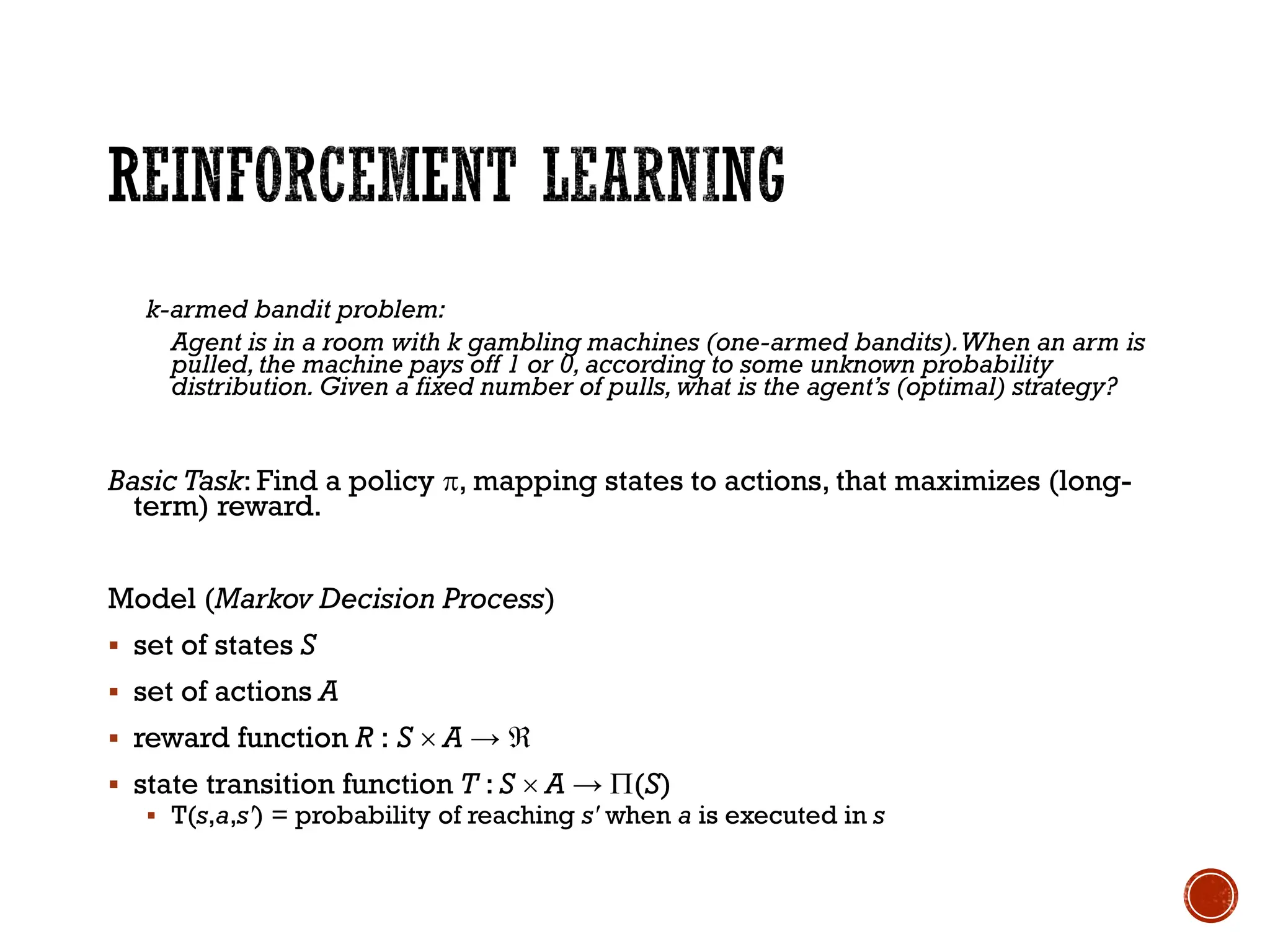 k-armed bandit problem:
Agent is in a room with k gambling machines (one-armed bandits).When an arm is
pulled,the machine pays off 1 or 0, according to some unknown probability
distribution. Given a fixed number of pulls, what is the agent’s (optimal) strategy?
Basic Task: Find a policy , mapping states to actions, that maximizes (long-
term) reward.
Model (Markov Decision Process)
▪ set of states S
▪ set of actions A
▪ reward function R : S  A → 
▪ state transition function T : S  A → (S)
▪ T(s,a,s') = probability of reaching s' when a is executed in s
 